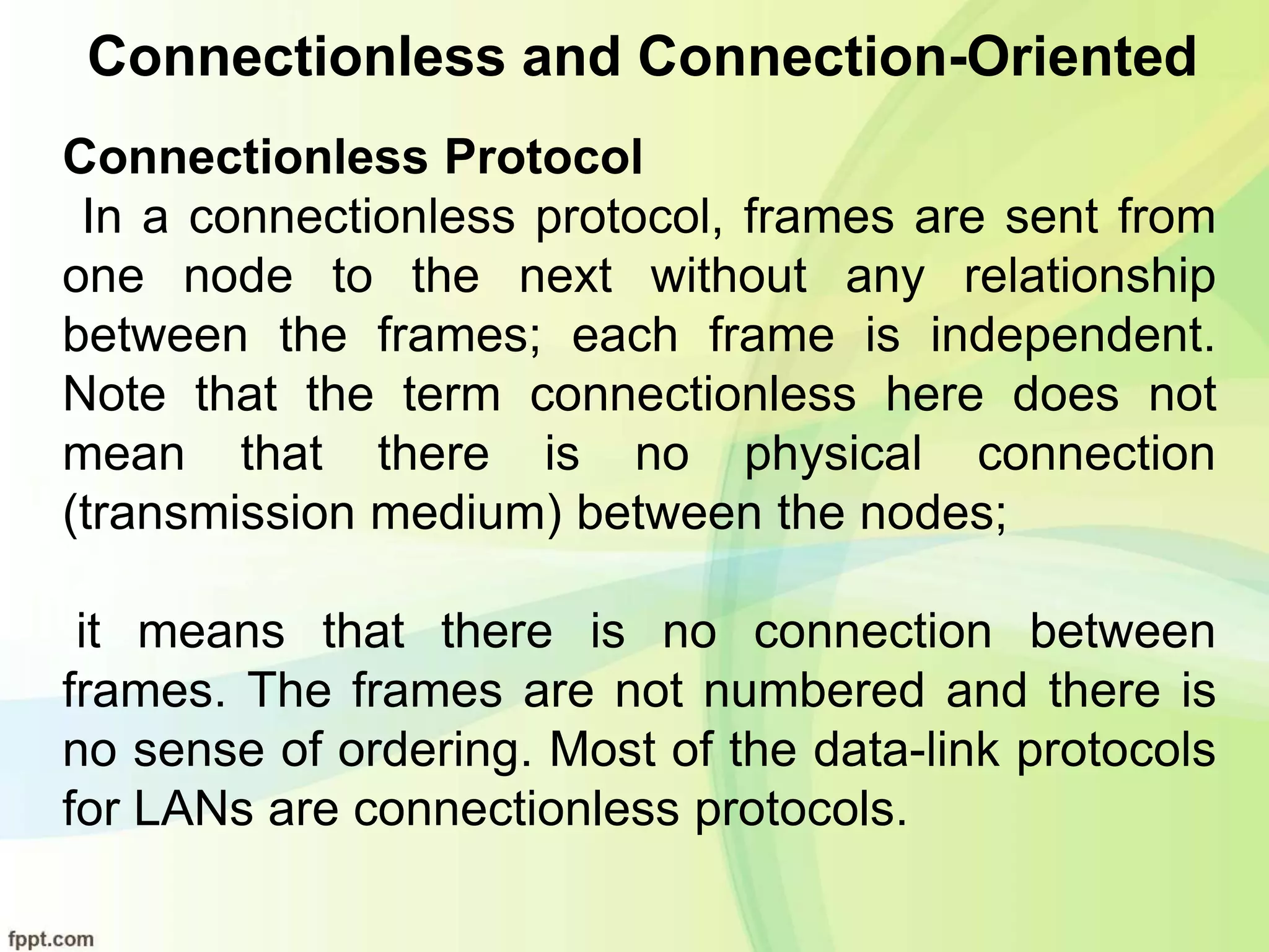 Connectionless and Connection-Oriented
Connectionless Protocol
In a connectionless protocol, frames are sent from
one node to the next without any relationship
between the frames; each frame is independent.
Note that the term connectionless here does not
mean that there is no physical connection
(transmission medium) between the nodes;
it means that there is no connection between
frames. The frames are not numbered and there is
no sense of ordering. Most of the data-link protocols
for LANs are connectionless protocols.
 