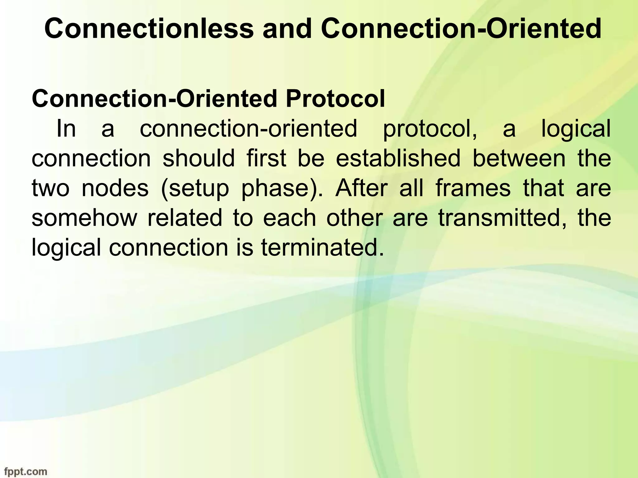 Connectionless and Connection-Oriented
Connection-Oriented Protocol
In a connection-oriented protocol, a logical
connection should first be established between the
two nodes (setup phase). After all frames that are
somehow related to each other are transmitted, the
logical connection is terminated.
 