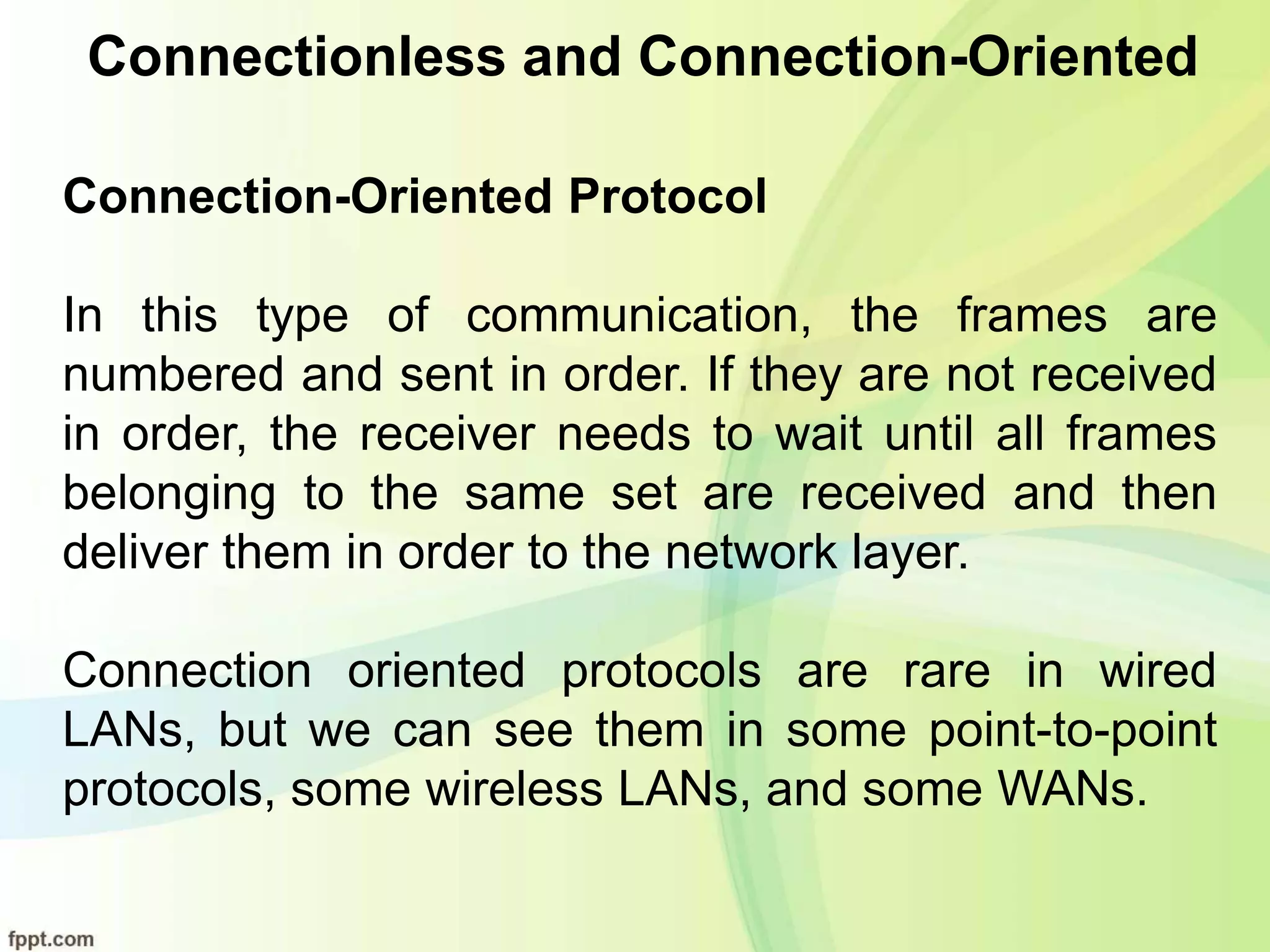 Connectionless and Connection-Oriented
Connection-Oriented Protocol
In this type of communication, the frames are
numbered and sent in order. If they are not received
in order, the receiver needs to wait until all frames
belonging to the same set are received and then
deliver them in order to the network layer.
Connection oriented protocols are rare in wired
LANs, but we can see them in some point-to-point
protocols, some wireless LANs, and some WANs.
 