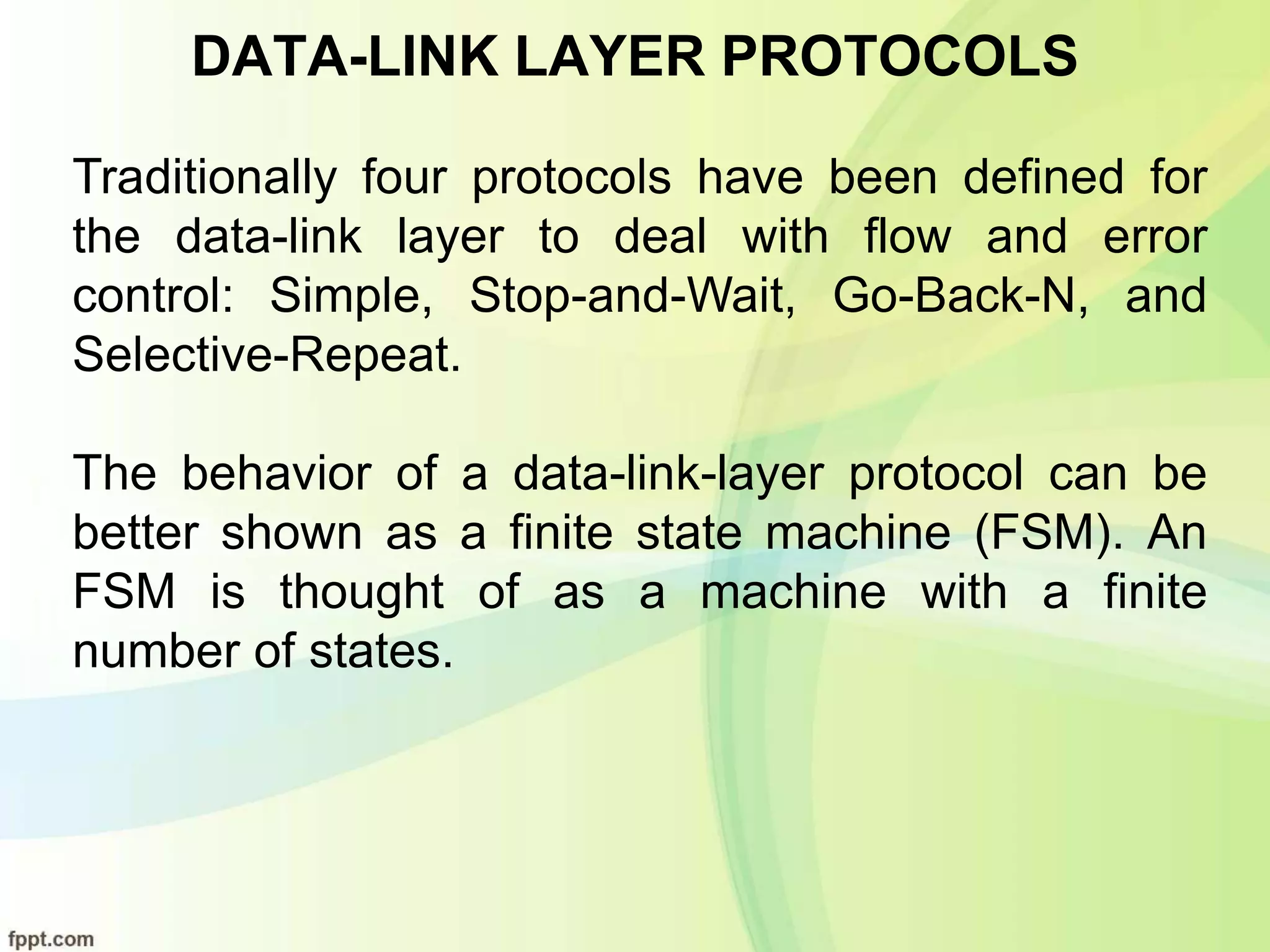DATA-LINK LAYER PROTOCOLS
Traditionally four protocols have been defined for
the data-link layer to deal with flow and error
control: Simple, Stop-and-Wait, Go-Back-N, and
Selective-Repeat.
The behavior of a data-link-layer protocol can be
better shown as a finite state machine (FSM). An
FSM is thought of as a machine with a finite
number of states.
 