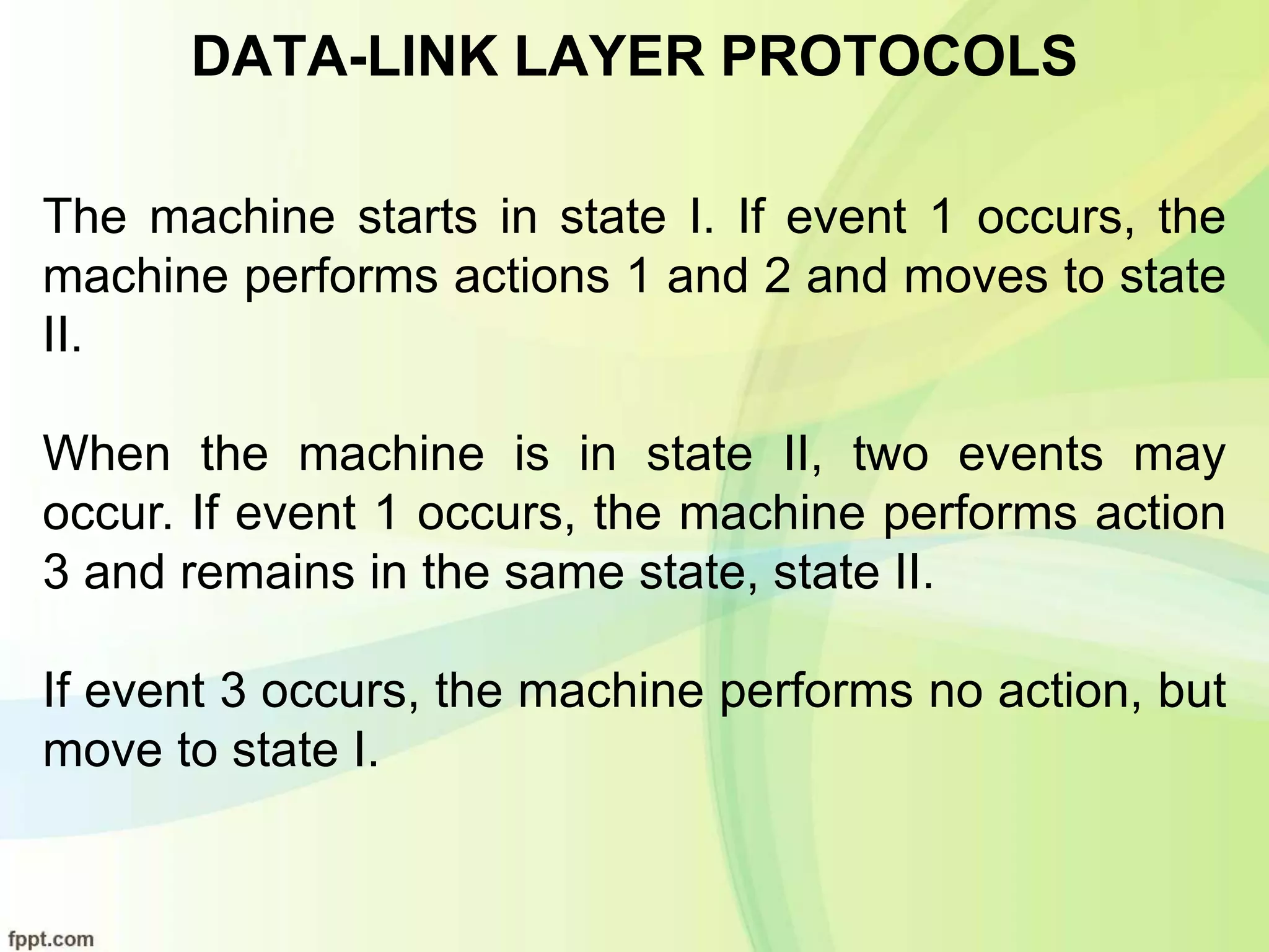 DATA-LINK LAYER PROTOCOLS
The machine starts in state I. If event 1 occurs, the
machine performs actions 1 and 2 and moves to state
II.
When the machine is in state II, two events may
occur. If event 1 occurs, the machine performs action
3 and remains in the same state, state II.
If event 3 occurs, the machine performs no action, but
move to state I.
 