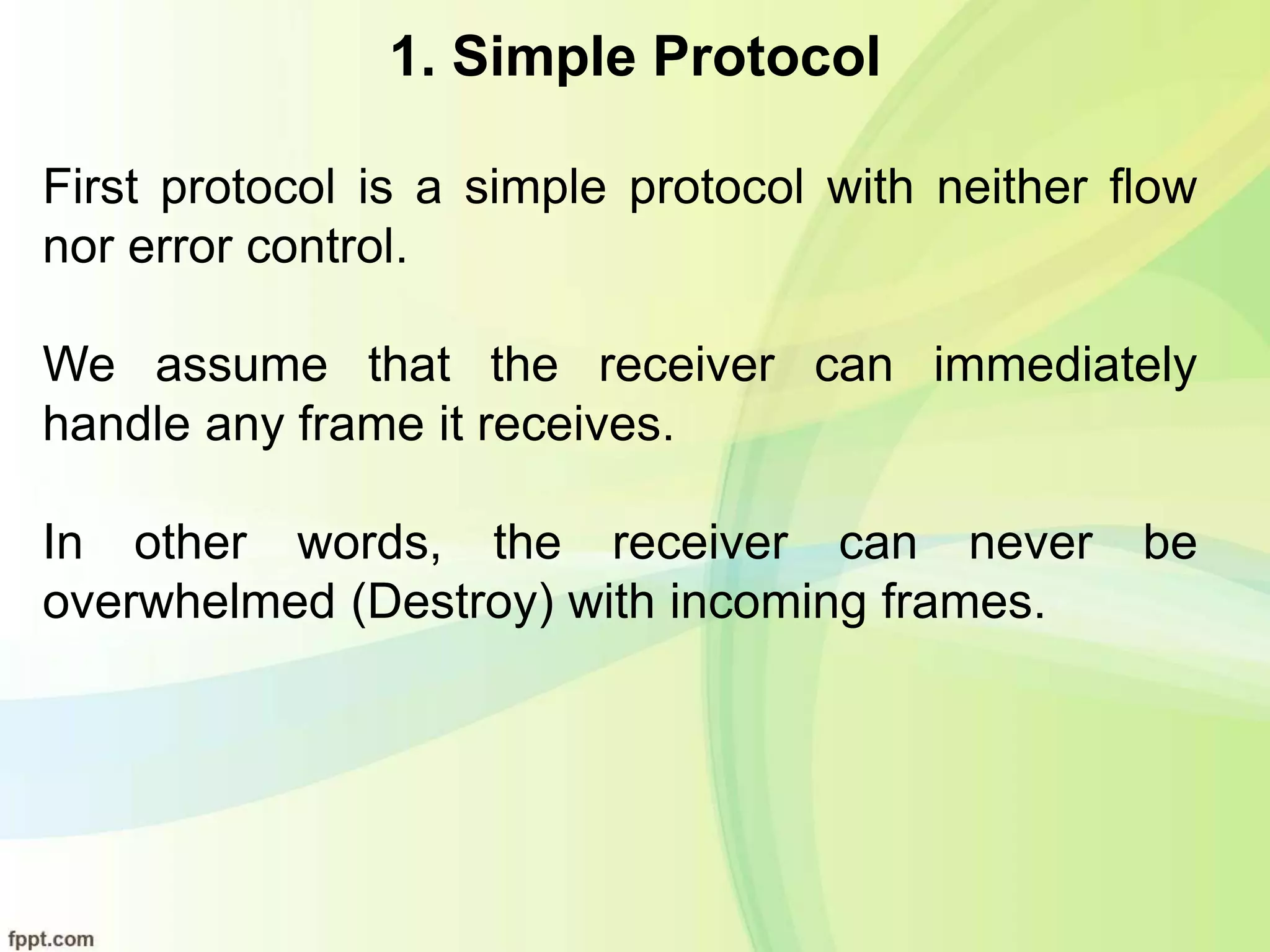 1. Simple Protocol
First protocol is a simple protocol with neither flow
nor error control.
We assume that the receiver can immediately
handle any frame it receives.
In other words, the receiver can never be
overwhelmed (Destroy) with incoming frames.
 