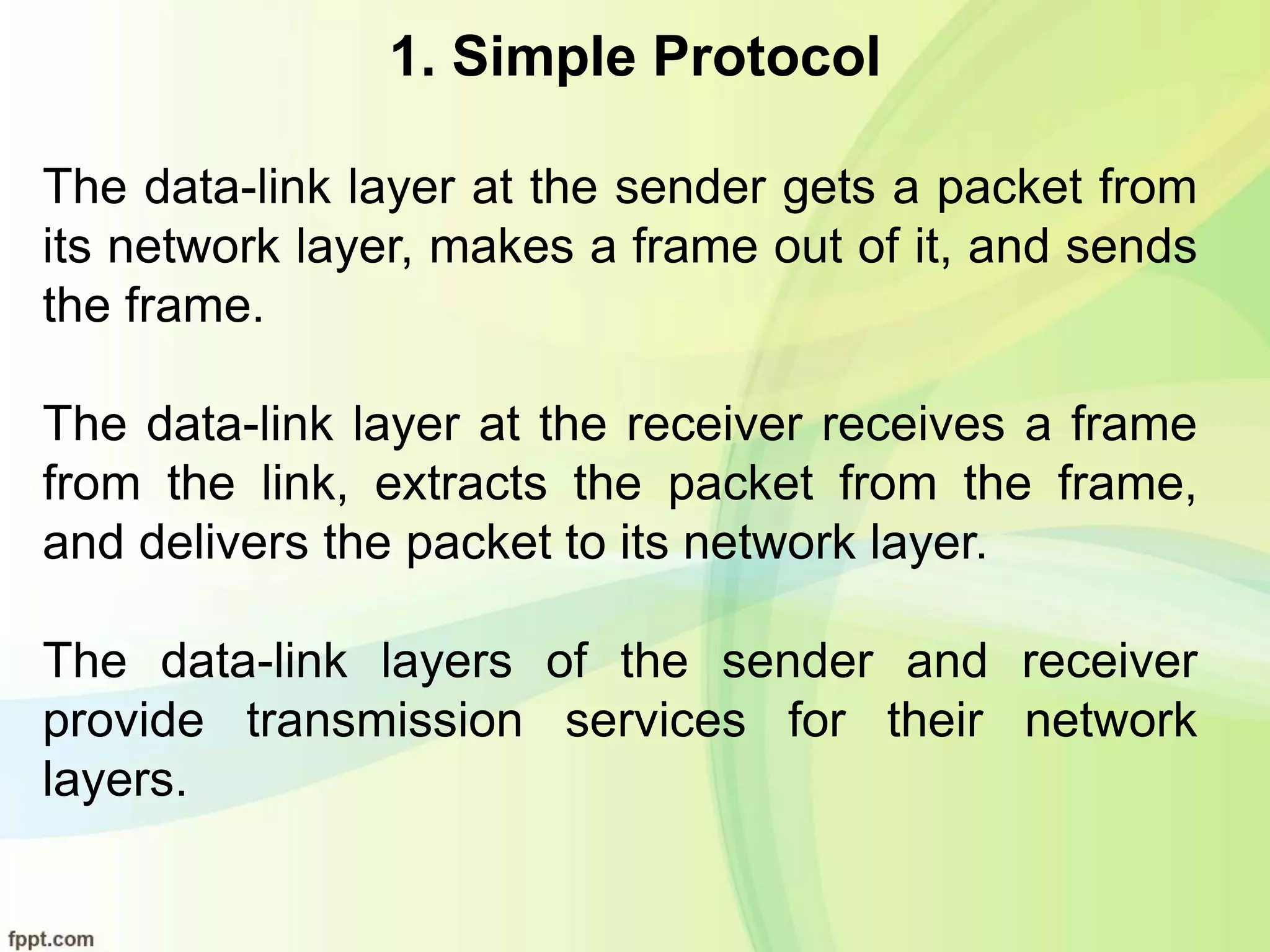 1. Simple Protocol
The data-link layer at the sender gets a packet from
its network layer, makes a frame out of it, and sends
the frame.
The data-link layer at the receiver receives a frame
from the link, extracts the packet from the frame,
and delivers the packet to its network layer.
The data-link layers of the sender and receiver
provide transmission services for their network
layers.
 