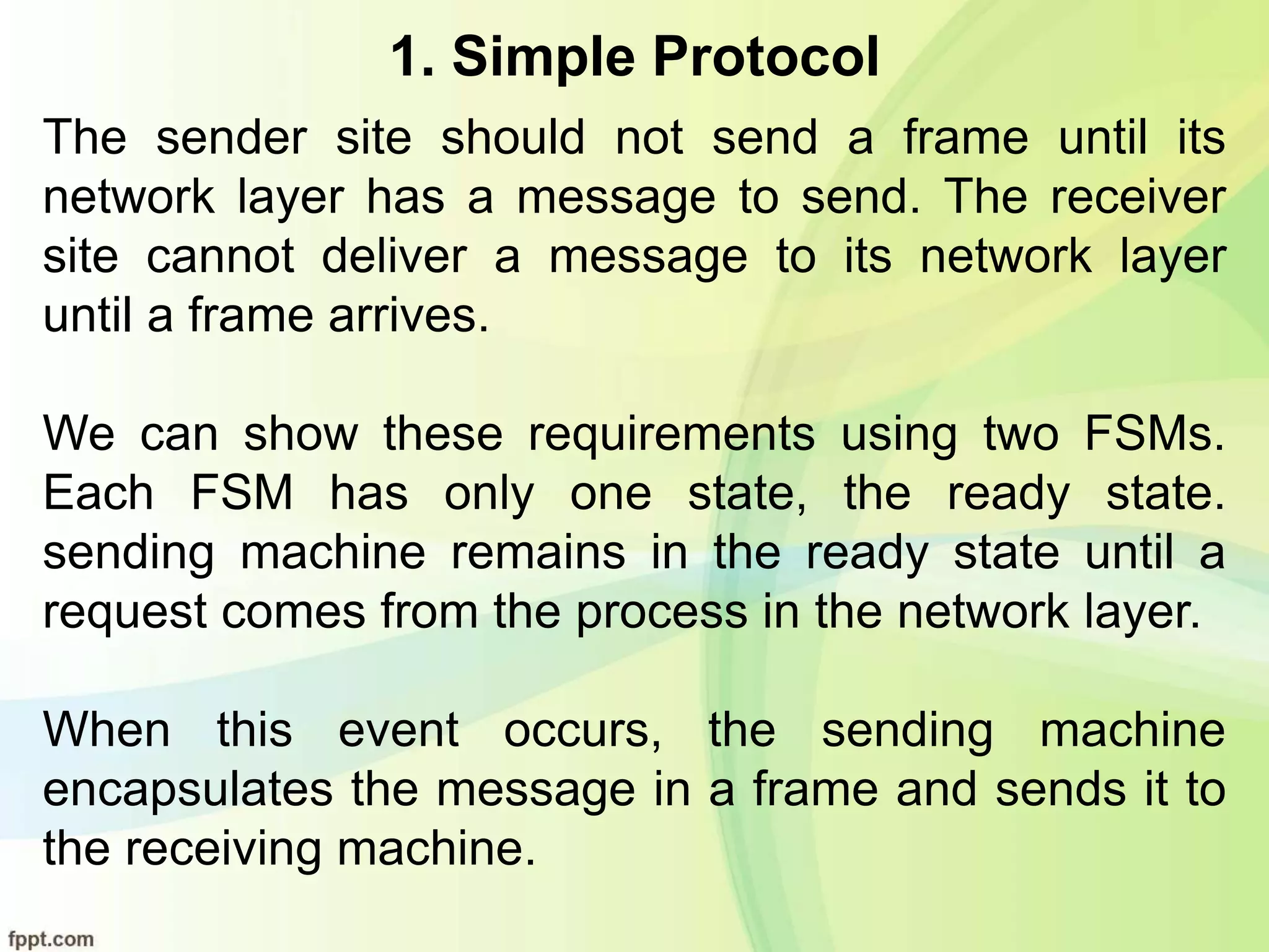 1. Simple Protocol
The sender site should not send a frame until its
network layer has a message to send. The receiver
site cannot deliver a message to its network layer
until a frame arrives.
We can show these requirements using two FSMs.
Each FSM has only one state, the ready state.
sending machine remains in the ready state until a
request comes from the process in the network layer.
When this event occurs, the sending machine
encapsulates the message in a frame and sends it to
the receiving machine.
 