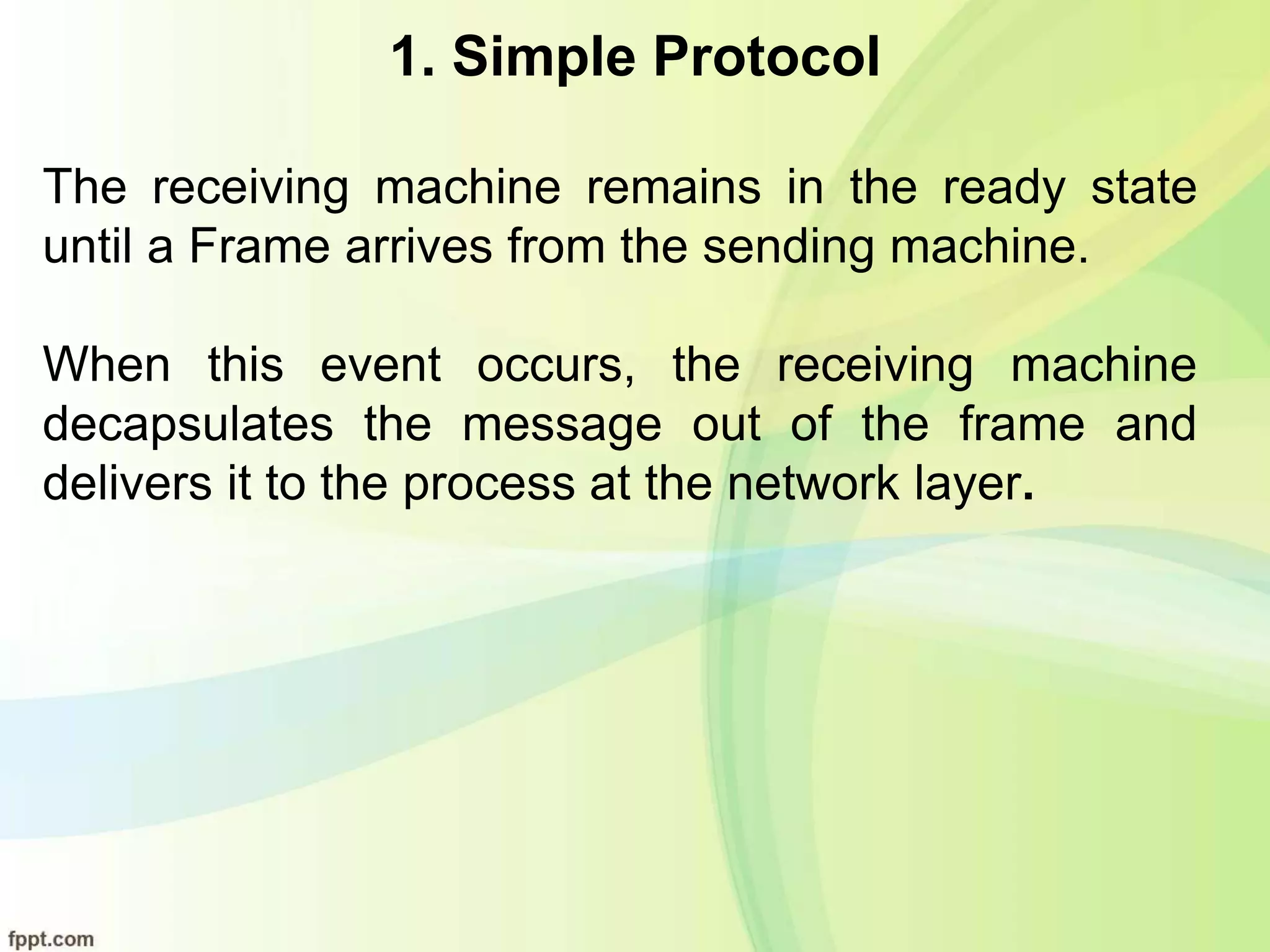 1. Simple Protocol
The receiving machine remains in the ready state
until a Frame arrives from the sending machine.
When this event occurs, the receiving machine
decapsulates the message out of the frame and
delivers it to the process at the network layer.
 