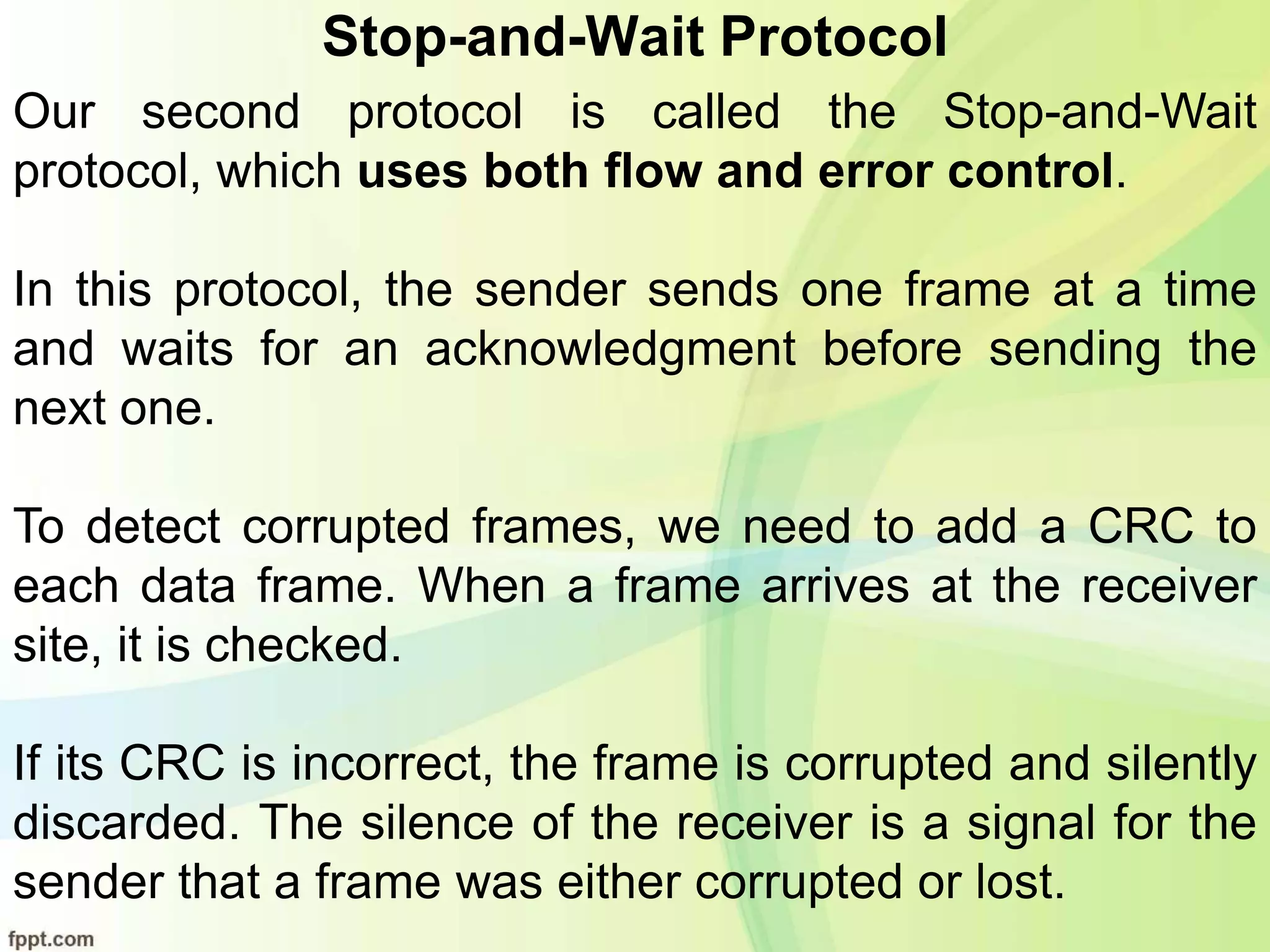 Stop-and-Wait Protocol
Our second protocol is called the Stop-and-Wait
protocol, which uses both flow and error control.
In this protocol, the sender sends one frame at a time
and waits for an acknowledgment before sending the
next one.
To detect corrupted frames, we need to add a CRC to
each data frame. When a frame arrives at the receiver
site, it is checked.
If its CRC is incorrect, the frame is corrupted and silently
discarded. The silence of the receiver is a signal for the
sender that a frame was either corrupted or lost.
 