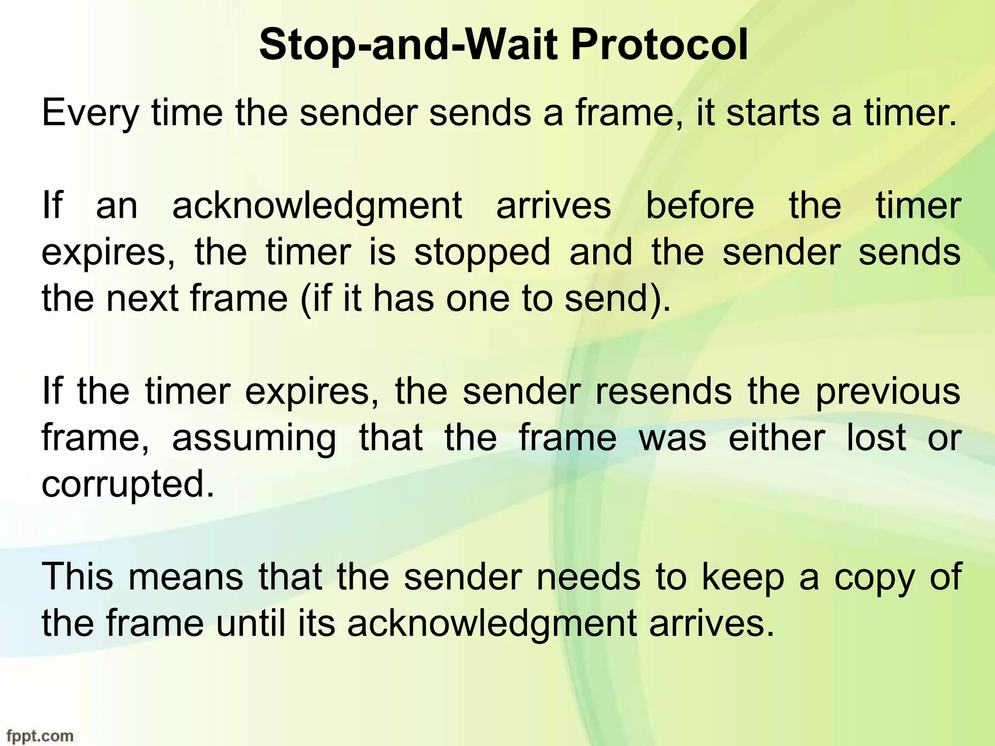 Stop-and-Wait Protocol
Every time the sender sends a frame, it starts a timer.
If an acknowledgment arrives before the timer
expires, the timer is stopped and the sender sends
the next frame (if it has one to send).
If the timer expires, the sender resends the previous
frame, assuming that the frame was either lost or
corrupted.
This means that the sender needs to keep a copy of
the frame until its acknowledgment arrives.
 