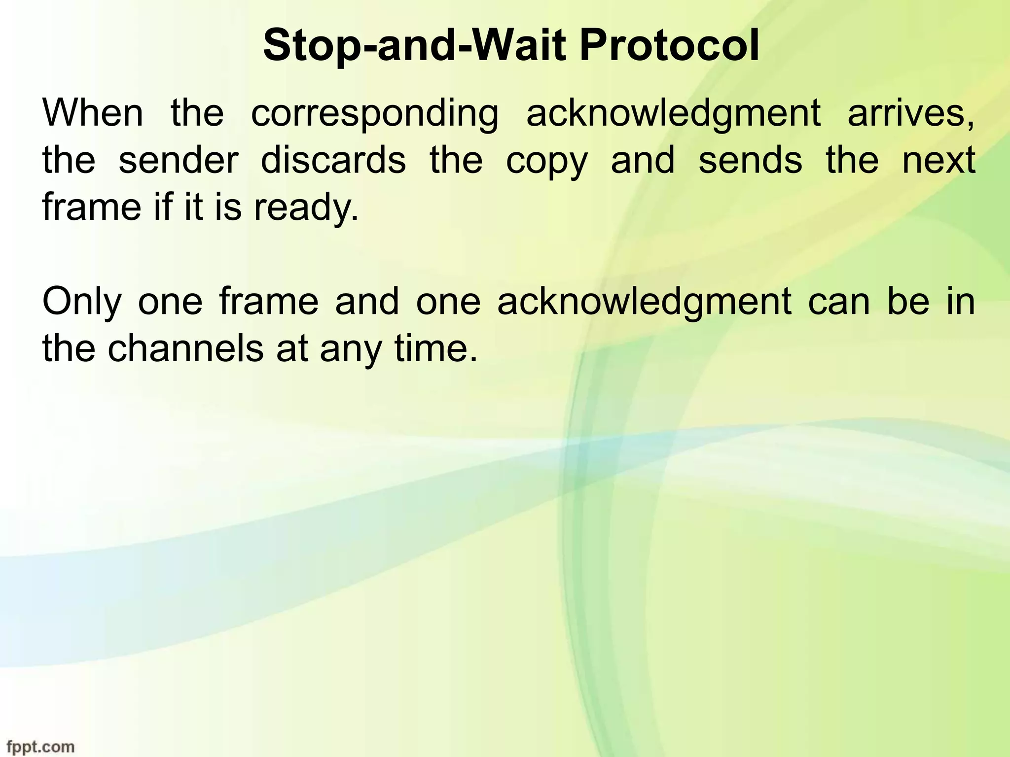 Stop-and-Wait Protocol
When the corresponding acknowledgment arrives,
the sender discards the copy and sends the next
frame if it is ready.
Only one frame and one acknowledgment can be in
the channels at any time.
 
