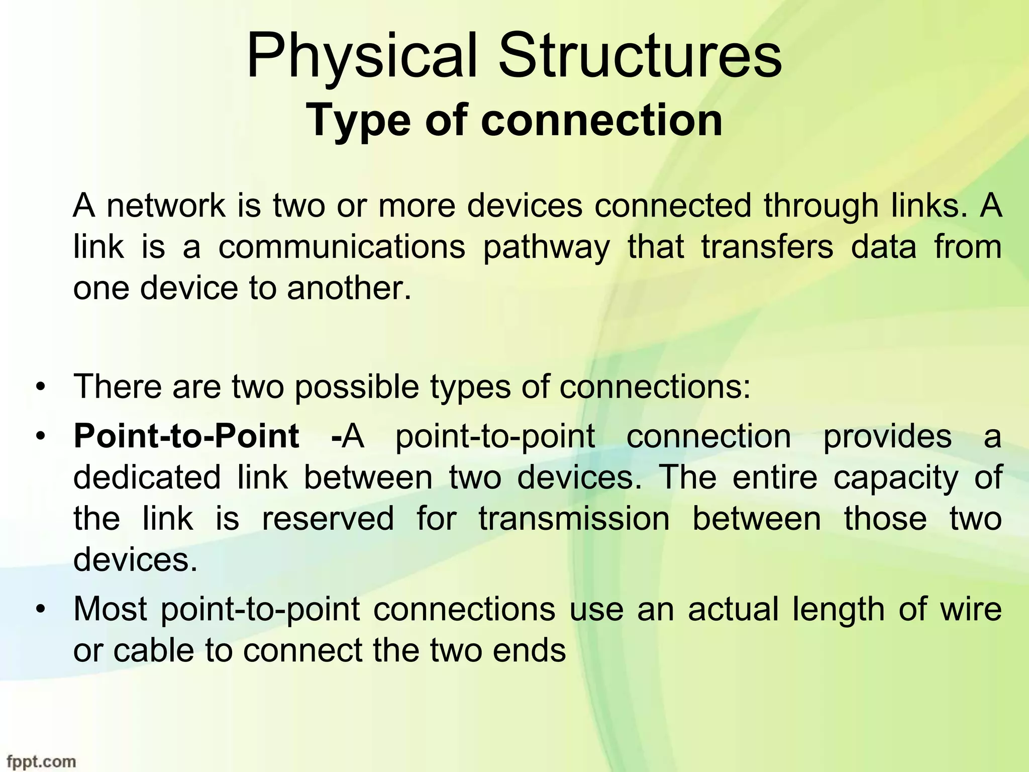 Physical Structures
Type of connection
A network is two or more devices connected through links. A
link is a communications pathway that transfers data from
one device to another.
• There are two possible types of connections:
• Point-to-Point -A point-to-point connection provides a
dedicated link between two devices. The entire capacity of
the link is reserved for transmission between those two
devices.
• Most point-to-point connections use an actual length of wire
or cable to connect the two ends
 