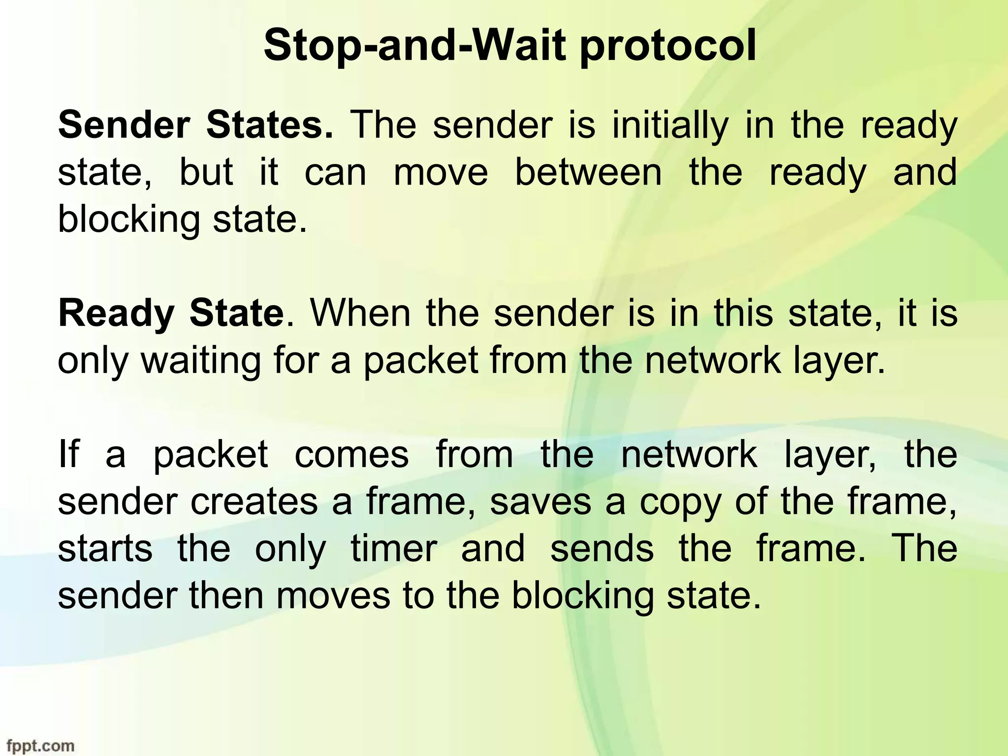 Stop-and-Wait protocol
Sender States. The sender is initially in the ready
state, but it can move between the ready and
blocking state.
Ready State. When the sender is in this state, it is
only waiting for a packet from the network layer.
If a packet comes from the network layer, the
sender creates a frame, saves a copy of the frame,
starts the only timer and sends the frame. The
sender then moves to the blocking state.
 
