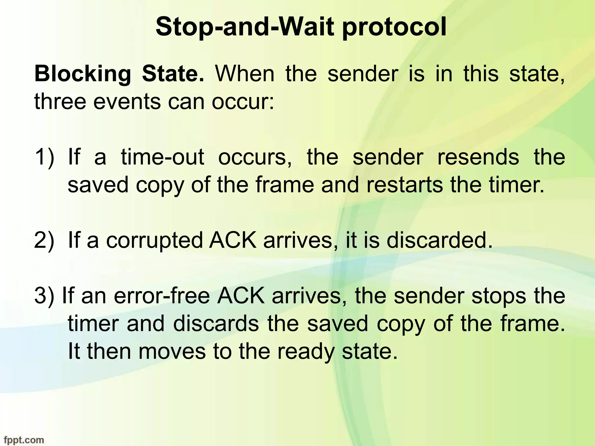 Stop-and-Wait protocol
Blocking State. When the sender is in this state,
three events can occur:
1) If a time-out occurs, the sender resends the
saved copy of the frame and restarts the timer.
2) If a corrupted ACK arrives, it is discarded.
3) If an error-free ACK arrives, the sender stops the
timer and discards the saved copy of the frame.
It then moves to the ready state.
 