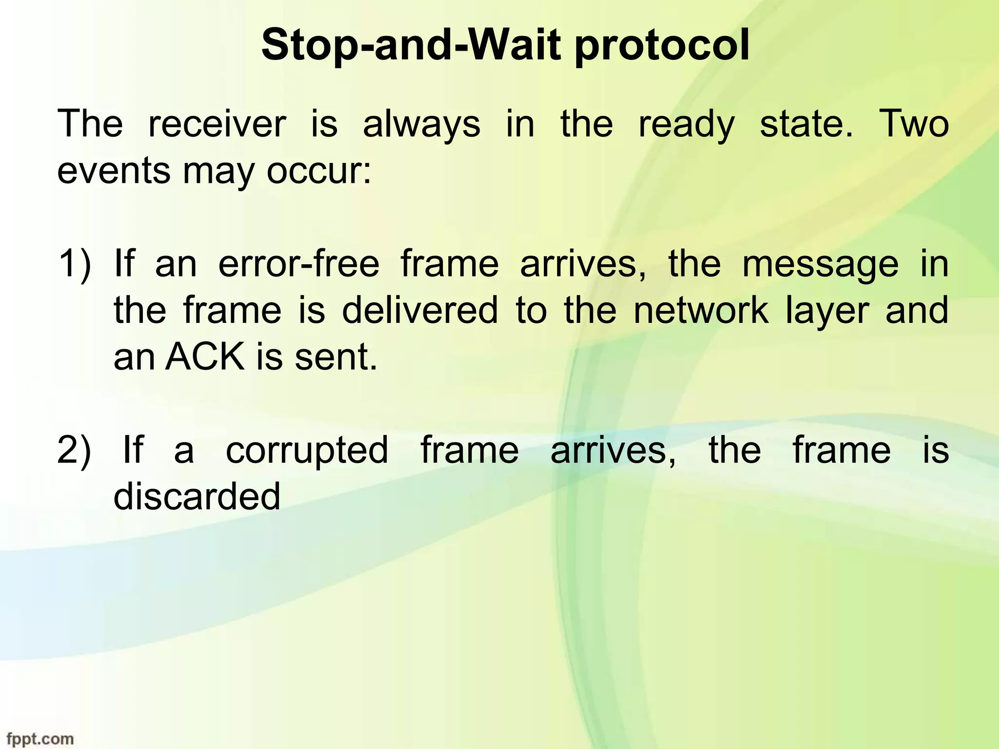 Stop-and-Wait protocol
The receiver is always in the ready state. Two
events may occur:
1) If an error-free frame arrives, the message in
the frame is delivered to the network layer and
an ACK is sent.
2) If a corrupted frame arrives, the frame is
discarded
 