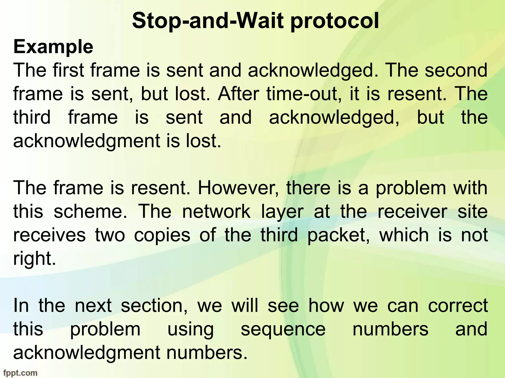 Stop-and-Wait protocol
Example
The first frame is sent and acknowledged. The second
frame is sent, but lost. After time-out, it is resent. The
third frame is sent and acknowledged, but the
acknowledgment is lost.
The frame is resent. However, there is a problem with
this scheme. The network layer at the receiver site
receives two copies of the third packet, which is not
right.
In the next section, we will see how we can correct
this problem using sequence numbers and
acknowledgment numbers.
 