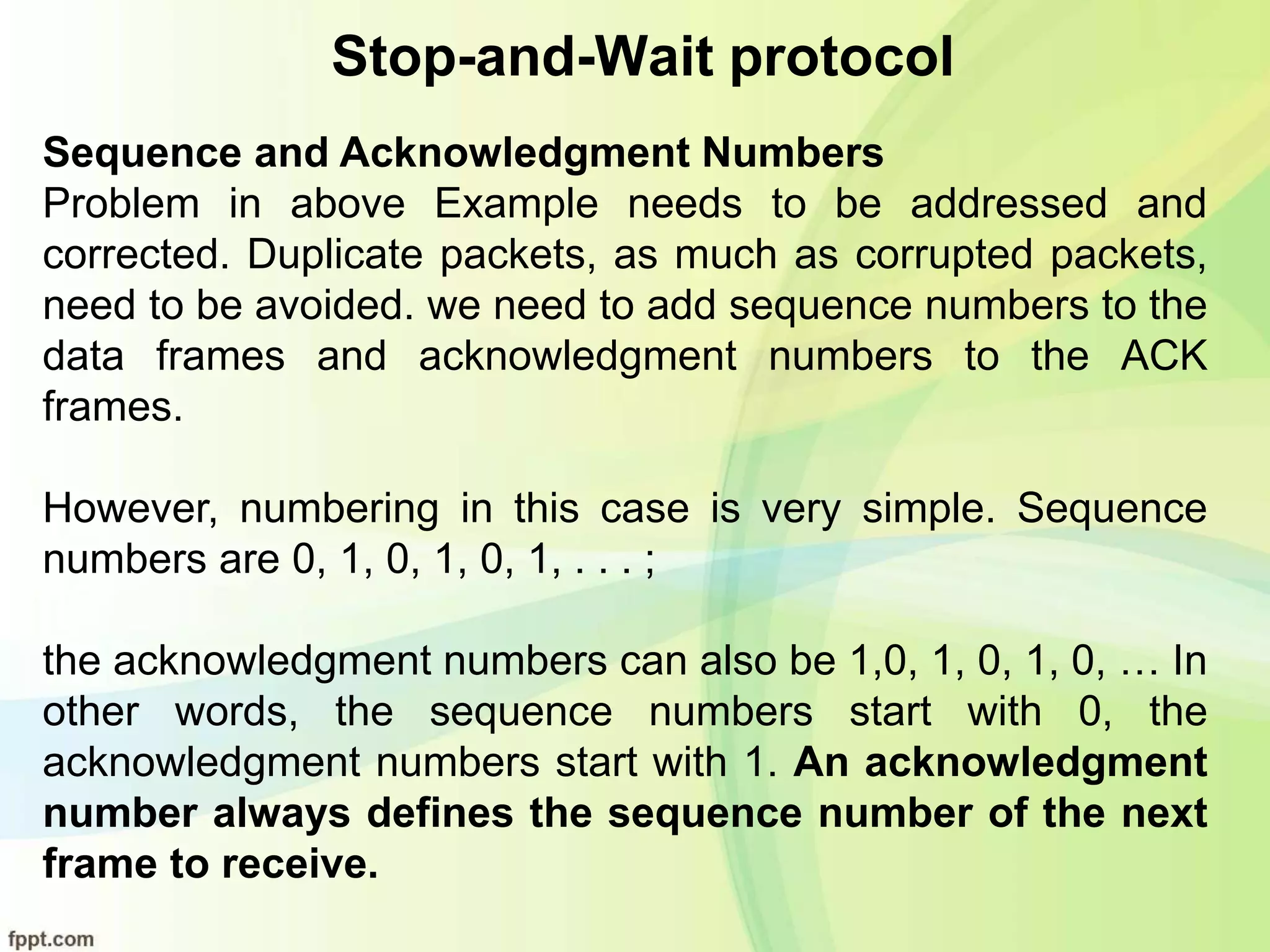 Stop-and-Wait protocol
Sequence and Acknowledgment Numbers
Problem in above Example needs to be addressed and
corrected. Duplicate packets, as much as corrupted packets,
need to be avoided. we need to add sequence numbers to the
data frames and acknowledgment numbers to the ACK
frames.
However, numbering in this case is very simple. Sequence
numbers are 0, 1, 0, 1, 0, 1, . . . ;
the acknowledgment numbers can also be 1,0, 1, 0, 1, 0, … In
other words, the sequence numbers start with 0, the
acknowledgment numbers start with 1. An acknowledgment
number always defines the sequence number of the next
frame to receive.
 