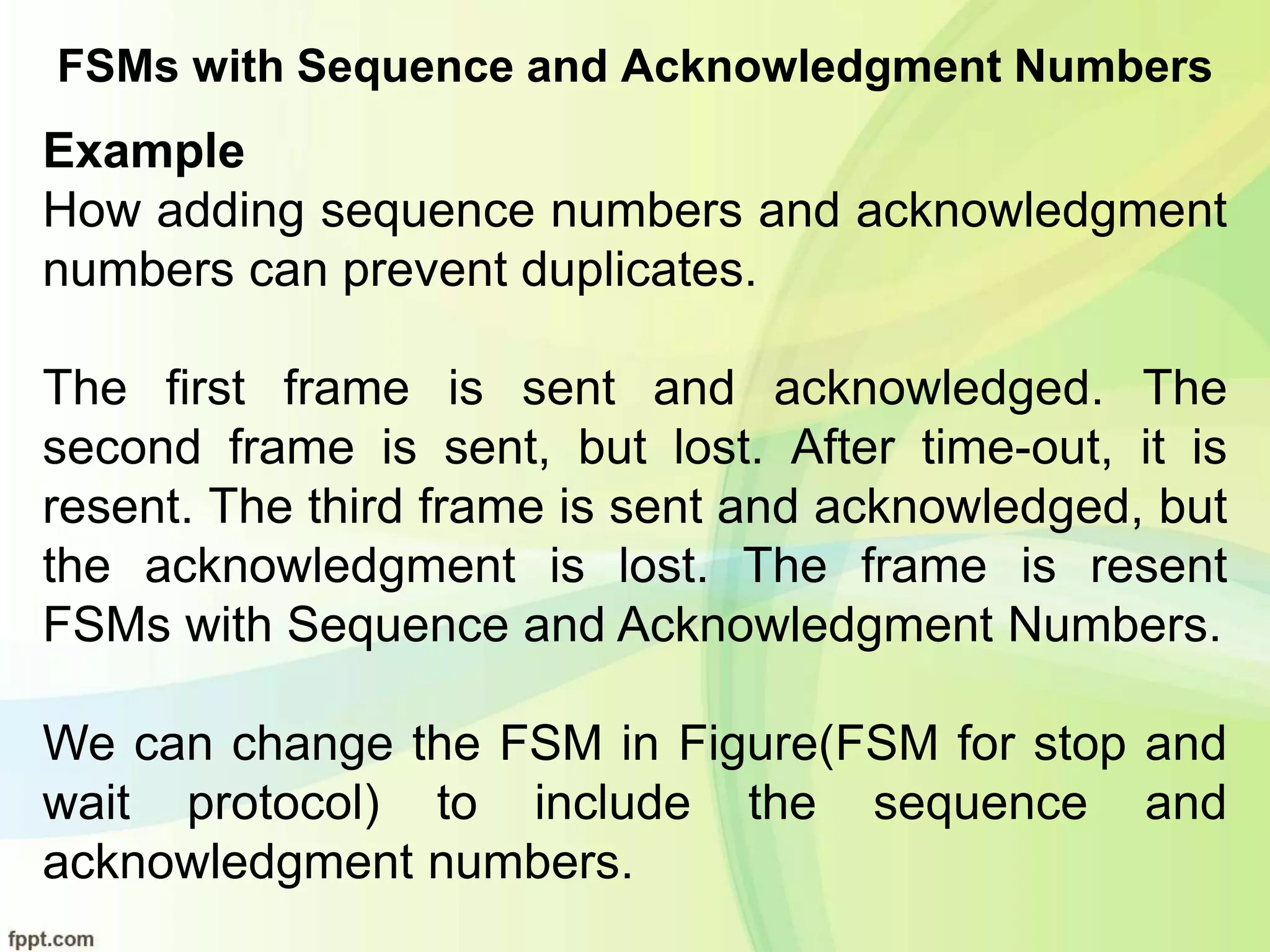 FSMs with Sequence and Acknowledgment Numbers
Example
How adding sequence numbers and acknowledgment
numbers can prevent duplicates.
The first frame is sent and acknowledged. The
second frame is sent, but lost. After time-out, it is
resent. The third frame is sent and acknowledged, but
the acknowledgment is lost. The frame is resent
FSMs with Sequence and Acknowledgment Numbers.
We can change the FSM in Figure(FSM for stop and
wait protocol) to include the sequence and
acknowledgment numbers.
 