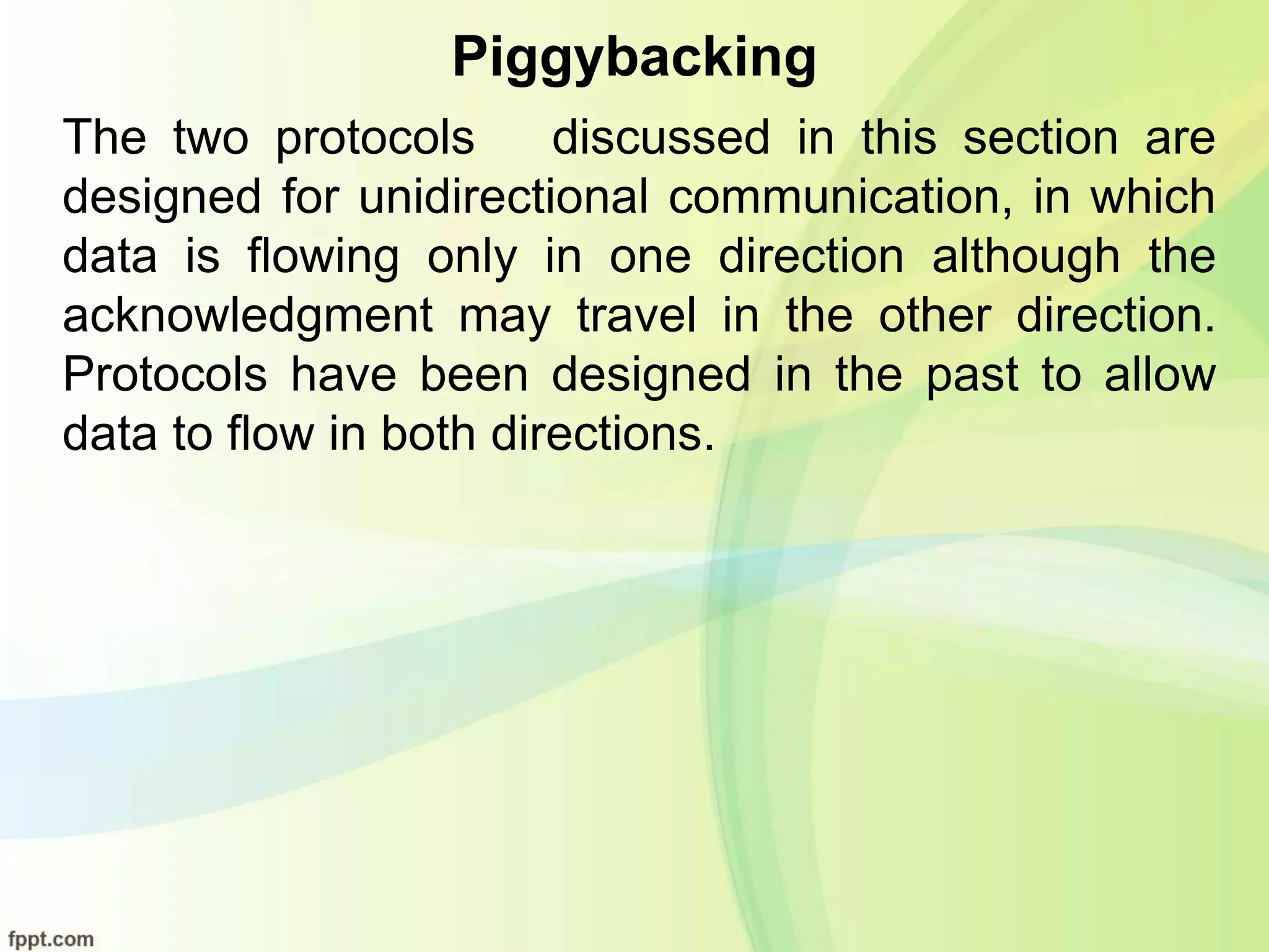 Piggybacking
The two protocols discussed in this section are
designed for unidirectional communication, in which
data is flowing only in one direction although the
acknowledgment may travel in the other direction.
Protocols have been designed in the past to allow
data to flow in both directions.
 