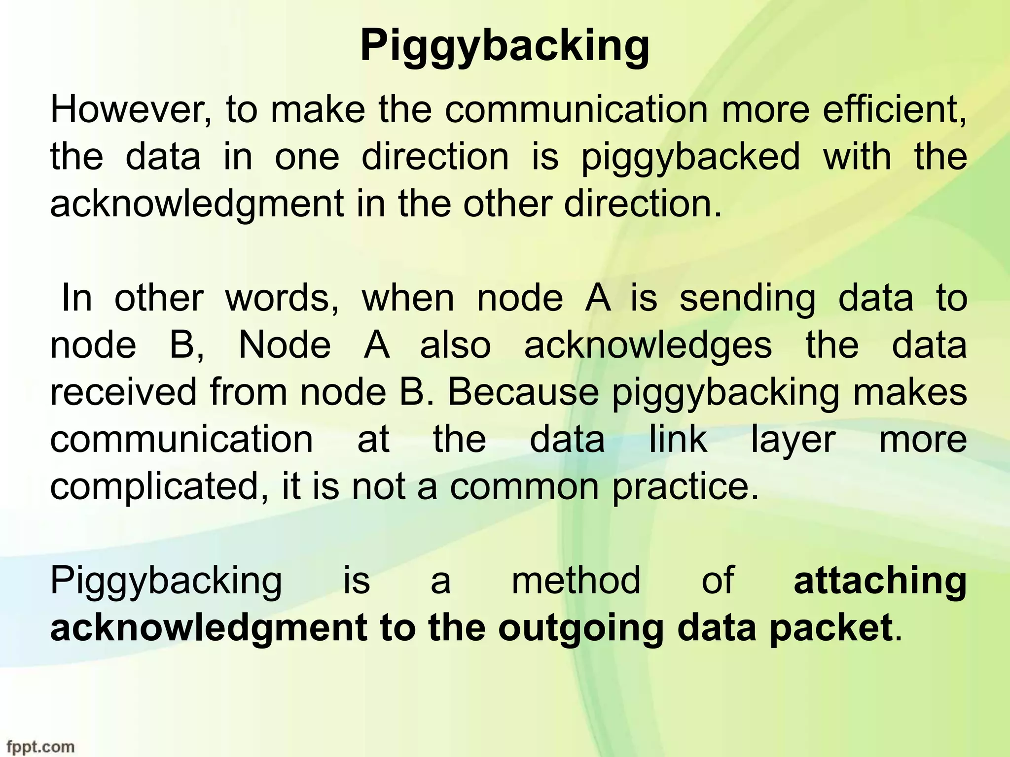Piggybacking
However, to make the communication more efficient,
the data in one direction is piggybacked with the
acknowledgment in the other direction.
In other words, when node A is sending data to
node B, Node A also acknowledges the data
received from node B. Because piggybacking makes
communication at the data link layer more
complicated, it is not a common practice.
Piggybacking is a method of attaching
acknowledgment to the outgoing data packet.
 