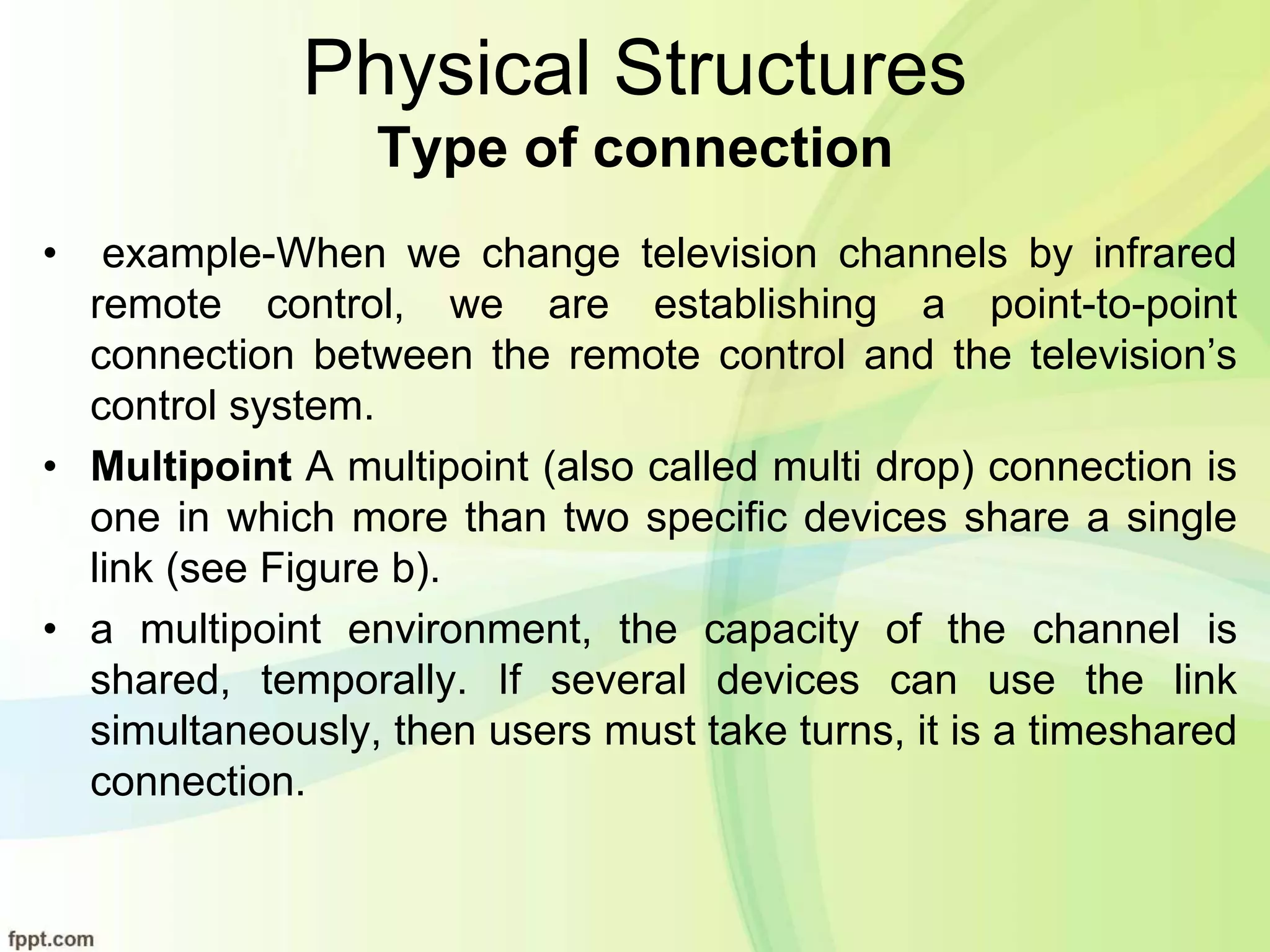 Physical Structures
Type of connection
• example-When we change television channels by infrared
remote control, we are establishing a point-to-point
connection between the remote control and the television’s
control system.
• Multipoint A multipoint (also called multi drop) connection is
one in which more than two specific devices share a single
link (see Figure b).
• a multipoint environment, the capacity of the channel is
shared, temporally. If several devices can use the link
simultaneously, then users must take turns, it is a timeshared
connection.
 