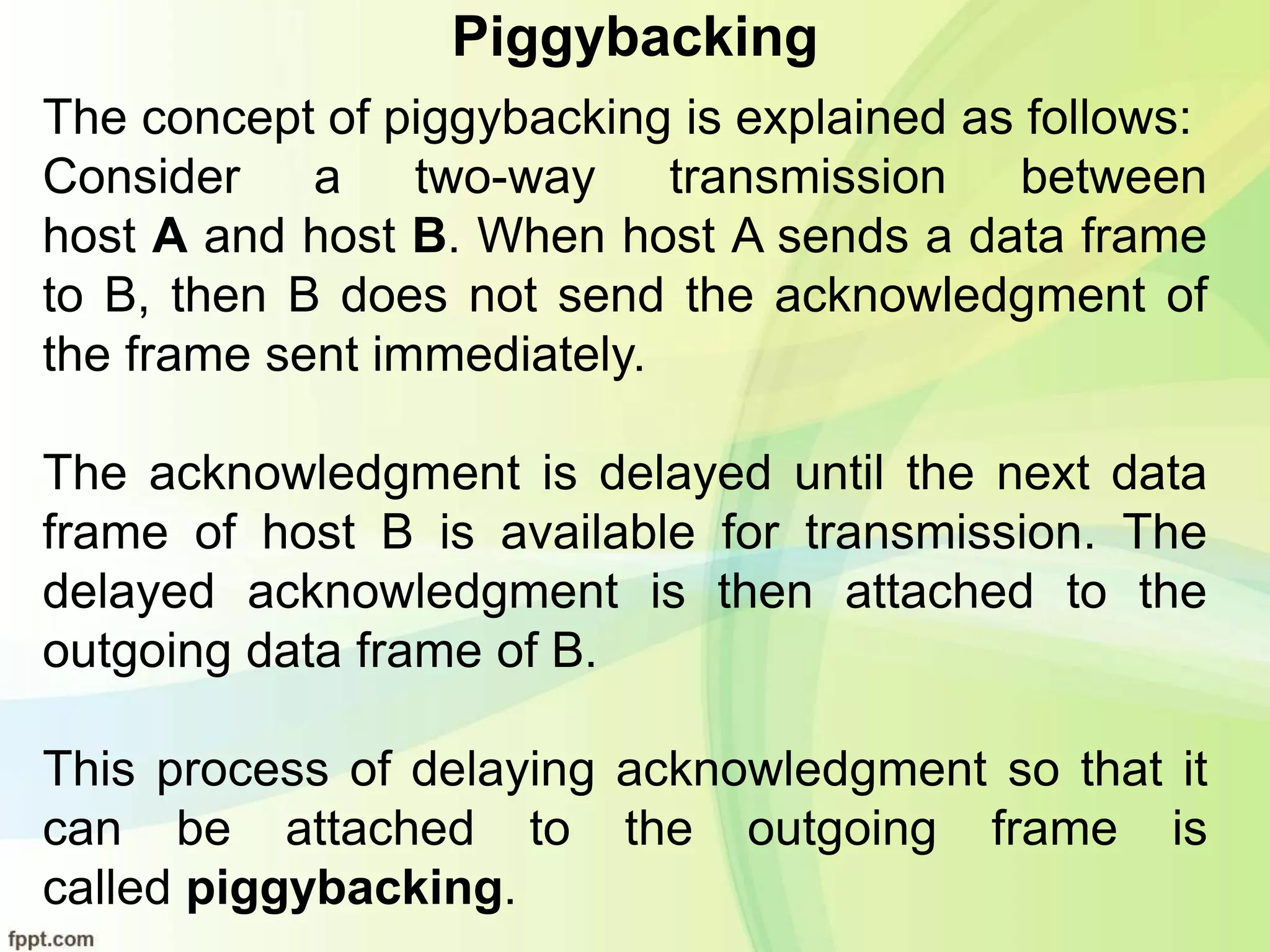 Piggybacking
The concept of piggybacking is explained as follows:
Consider a two-way transmission between
host A and host B. When host A sends a data frame
to B, then B does not send the acknowledgment of
the frame sent immediately.
The acknowledgment is delayed until the next data
frame of host B is available for transmission. The
delayed acknowledgment is then attached to the
outgoing data frame of B.
This process of delaying acknowledgment so that it
can be attached to the outgoing frame is
called piggybacking.
 