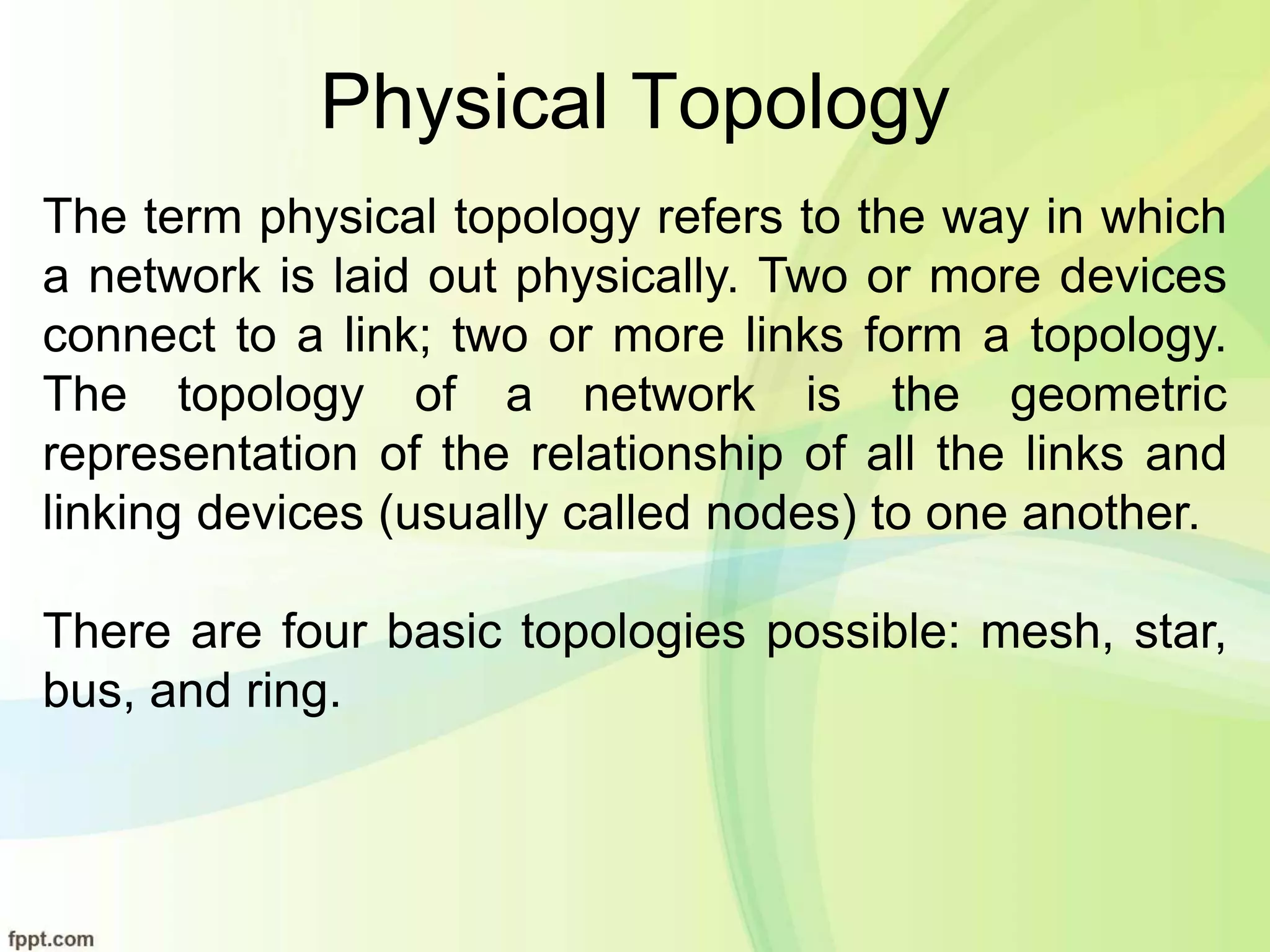 Physical Topology
The term physical topology refers to the way in which
a network is laid out physically. Two or more devices
connect to a link; two or more links form a topology.
The topology of a network is the geometric
representation of the relationship of all the links and
linking devices (usually called nodes) to one another.
There are four basic topologies possible: mesh, star,
bus, and ring.
 