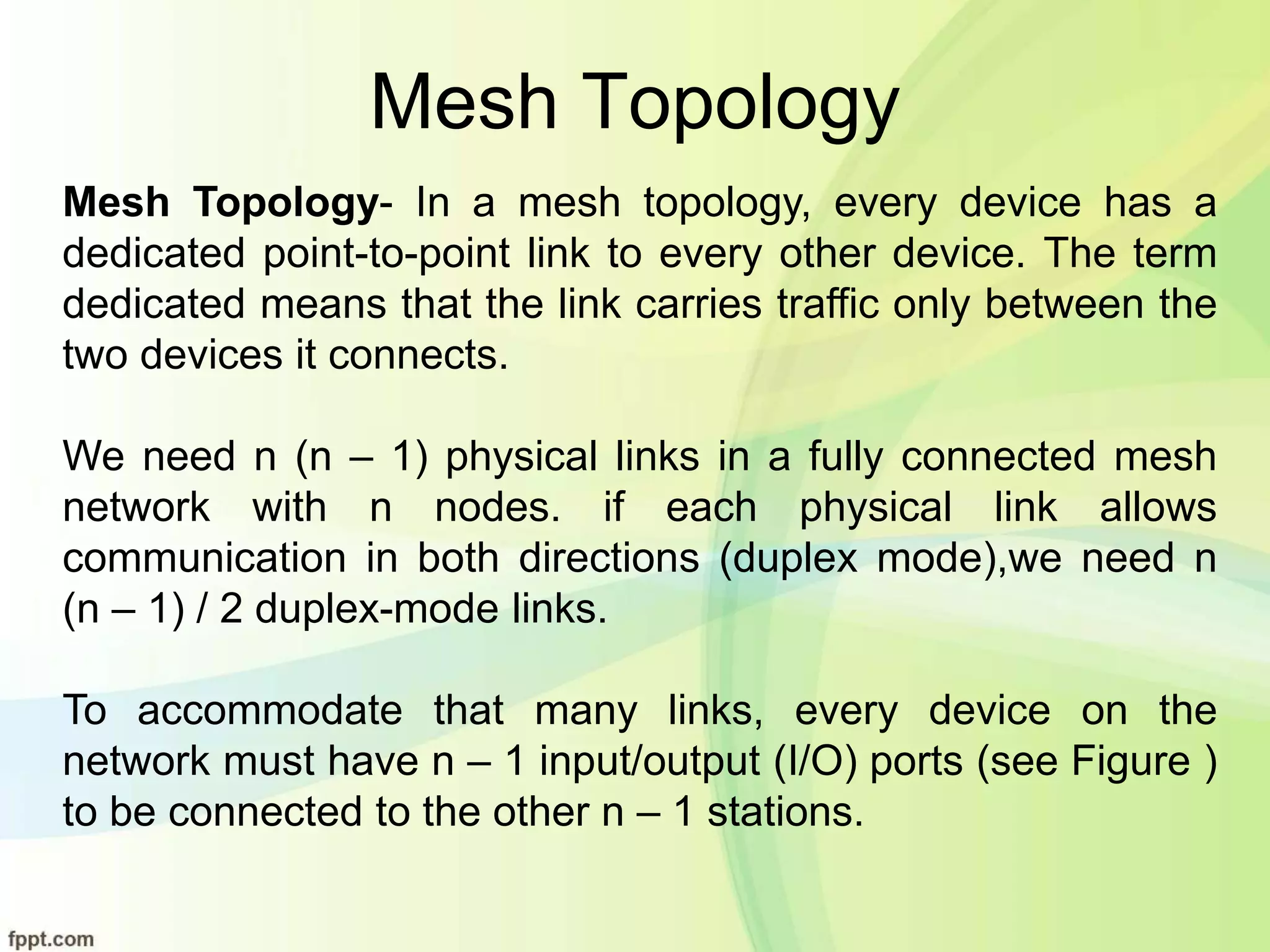 Mesh Topology
Mesh Topology- In a mesh topology, every device has a
dedicated point-to-point link to every other device. The term
dedicated means that the link carries traffic only between the
two devices it connects.
We need n (n – 1) physical links in a fully connected mesh
network with n nodes. if each physical link allows
communication in both directions (duplex mode),we need n
(n – 1) / 2 duplex-mode links.
To accommodate that many links, every device on the
network must have n – 1 input/output (I/O) ports (see Figure )
to be connected to the other n – 1 stations.
 