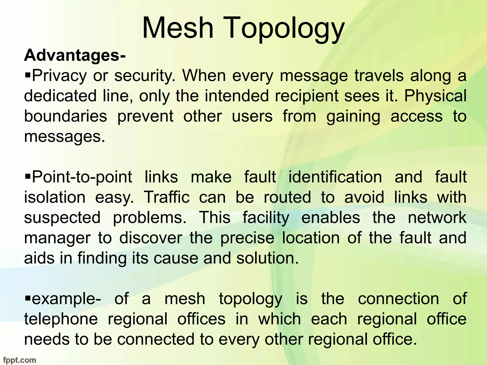 Mesh Topology
Advantages-
Privacy or security. When every message travels along a
dedicated line, only the intended recipient sees it. Physical
boundaries prevent other users from gaining access to
messages.
Point-to-point links make fault identification and fault
isolation easy. Traffic can be routed to avoid links with
suspected problems. This facility enables the network
manager to discover the precise location of the fault and
aids in finding its cause and solution.
example- of a mesh topology is the connection of
telephone regional offices in which each regional office
needs to be connected to every other regional office.
 