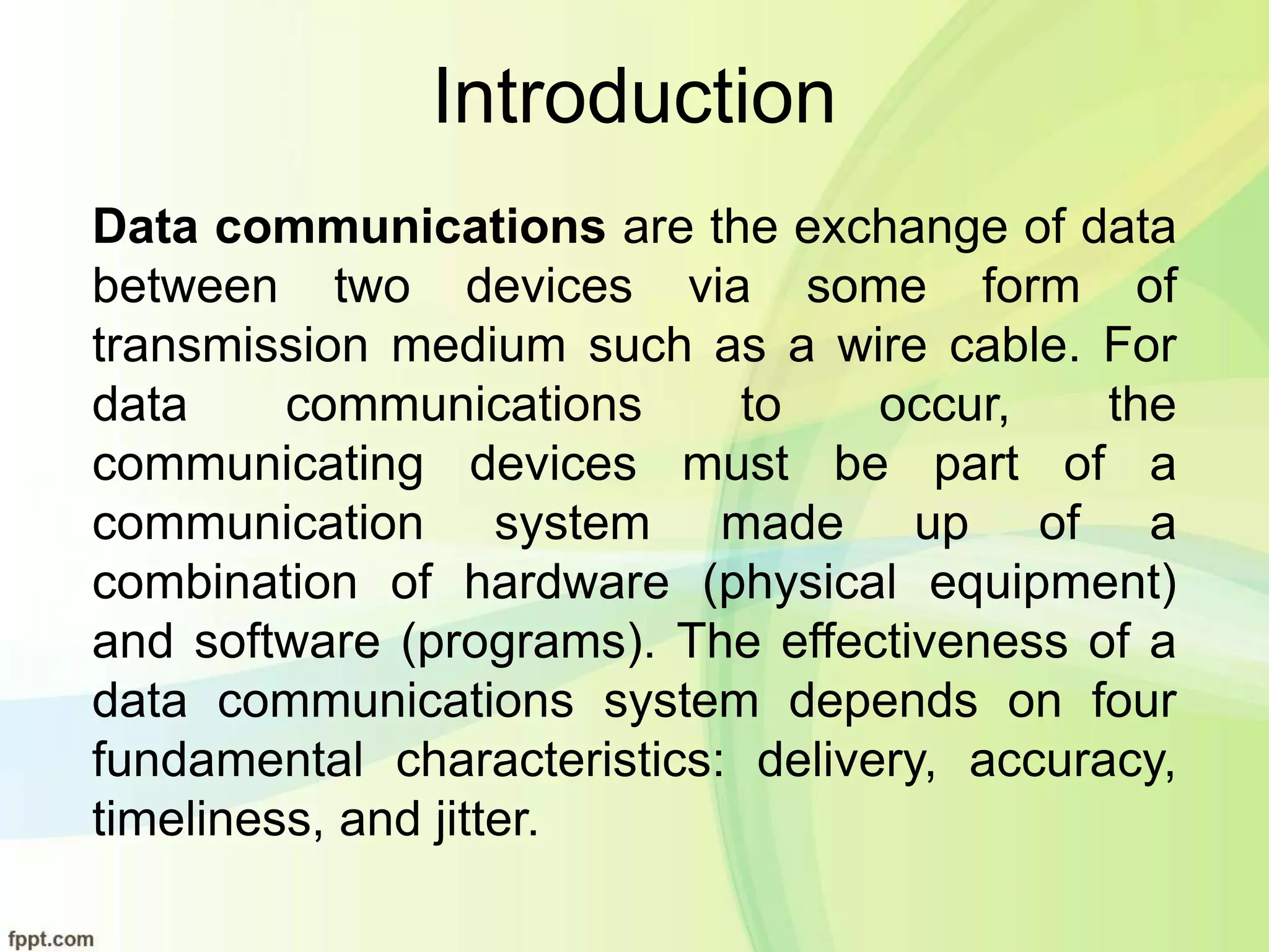 Introduction
Data communications are the exchange of data
between two devices via some form of
transmission medium such as a wire cable. For
data communications to occur, the
communicating devices must be part of a
communication system made up of a
combination of hardware (physical equipment)
and software (programs). The effectiveness of a
data communications system depends on four
fundamental characteristics: delivery, accuracy,
timeliness, and jitter.
 