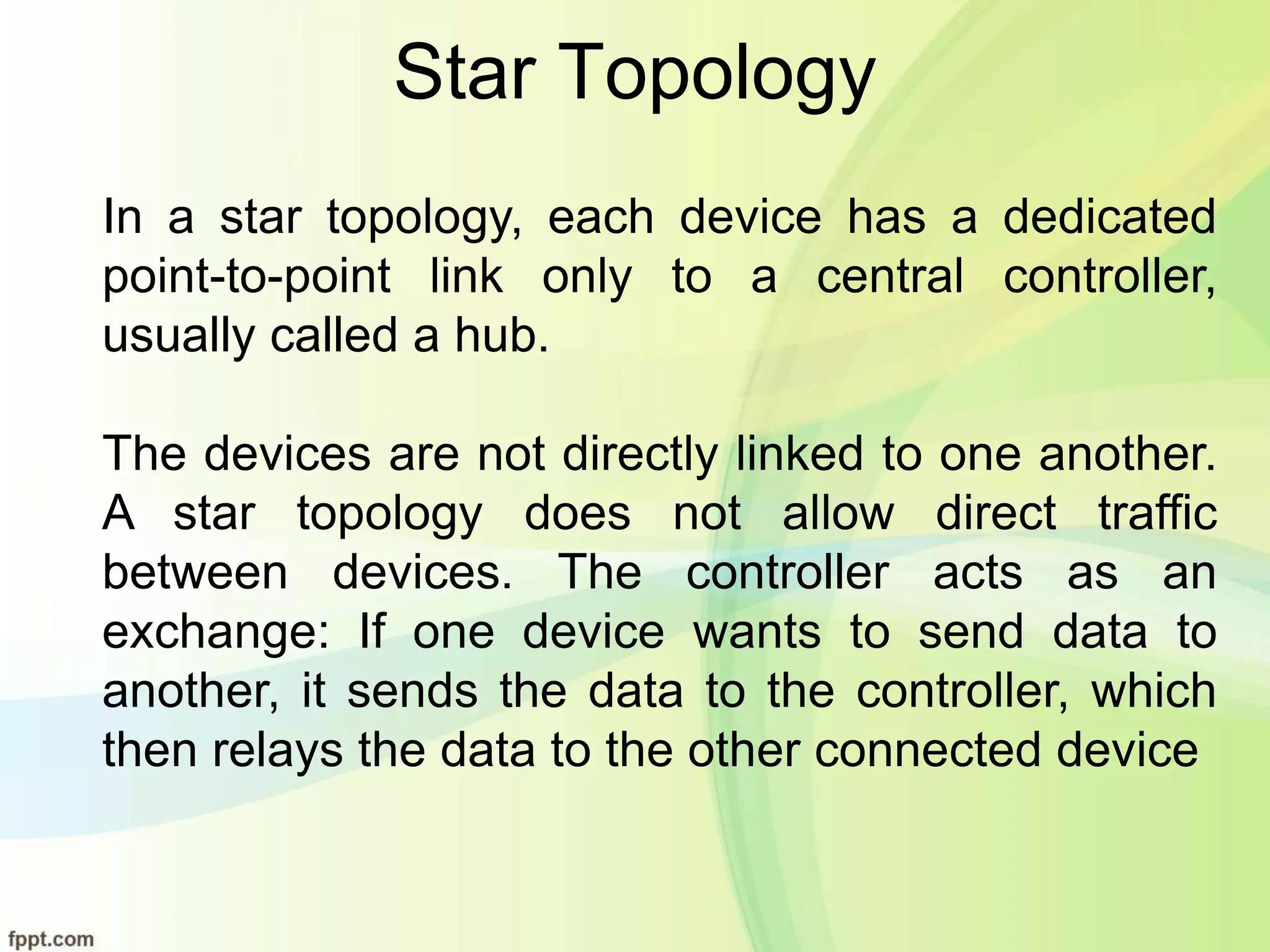 Star Topology
In a star topology, each device has a dedicated
point-to-point link only to a central controller,
usually called a hub.
The devices are not directly linked to one another.
A star topology does not allow direct traffic
between devices. The controller acts as an
exchange: If one device wants to send data to
another, it sends the data to the controller, which
then relays the data to the other connected device
 