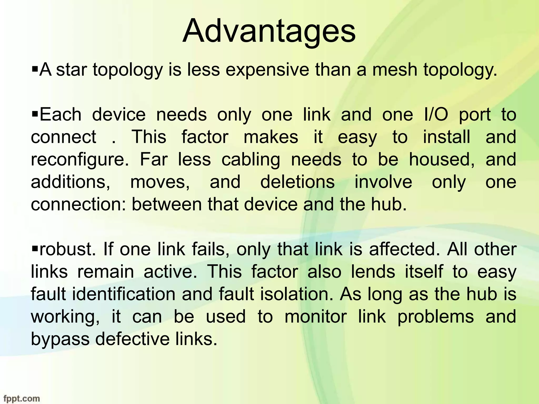 Advantages
A star topology is less expensive than a mesh topology.
Each device needs only one link and one I/O port to
connect . This factor makes it easy to install and
reconfigure. Far less cabling needs to be housed, and
additions, moves, and deletions involve only one
connection: between that device and the hub.
robust. If one link fails, only that link is affected. All other
links remain active. This factor also lends itself to easy
fault identification and fault isolation. As long as the hub is
working, it can be used to monitor link problems and
bypass defective links.
 