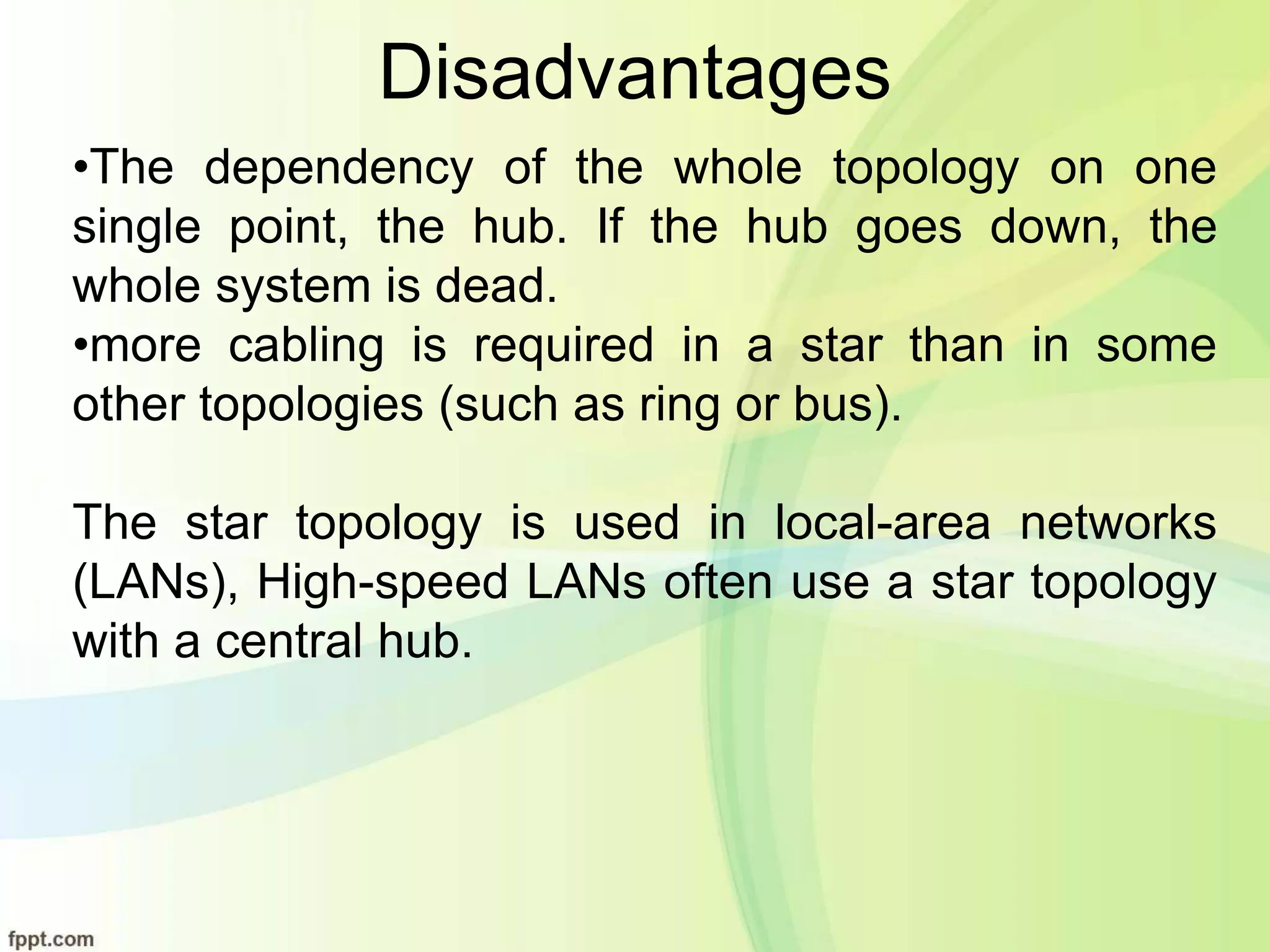 Disadvantages
•The dependency of the whole topology on one
single point, the hub. If the hub goes down, the
whole system is dead.
•more cabling is required in a star than in some
other topologies (such as ring or bus).
The star topology is used in local-area networks
(LANs), High-speed LANs often use a star topology
with a central hub.
 