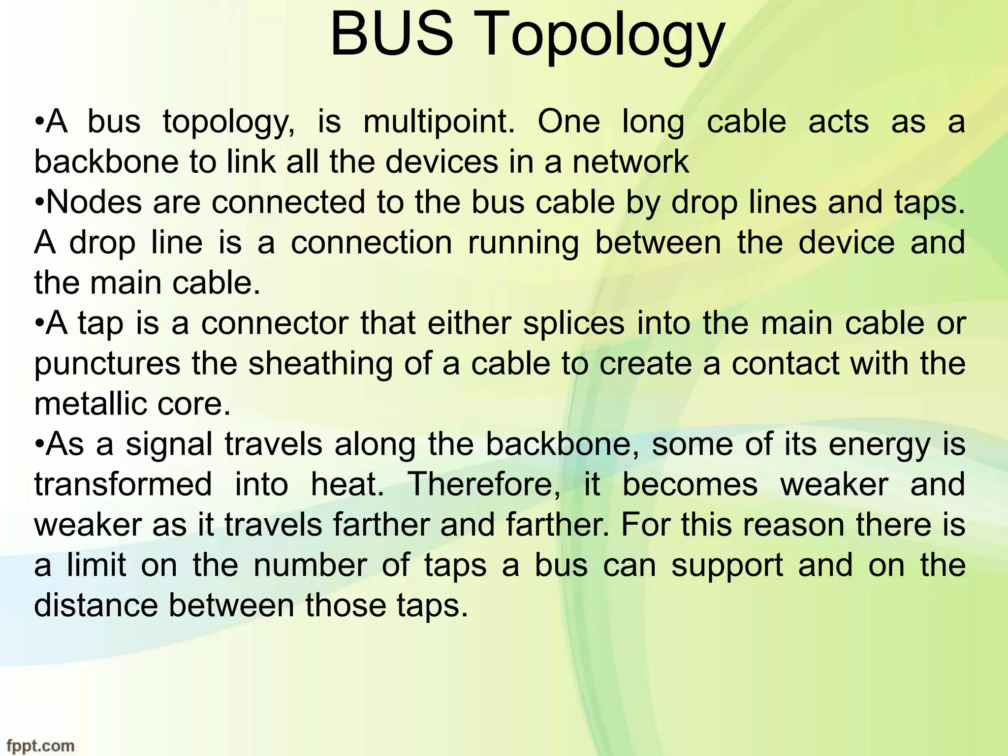 BUS Topology
•A bus topology, is multipoint. One long cable acts as a
backbone to link all the devices in a network
•Nodes are connected to the bus cable by drop lines and taps.
A drop line is a connection running between the device and
the main cable.
•A tap is a connector that either splices into the main cable or
punctures the sheathing of a cable to create a contact with the
metallic core.
•As a signal travels along the backbone, some of its energy is
transformed into heat. Therefore, it becomes weaker and
weaker as it travels farther and farther. For this reason there is
a limit on the number of taps a bus can support and on the
distance between those taps.
 