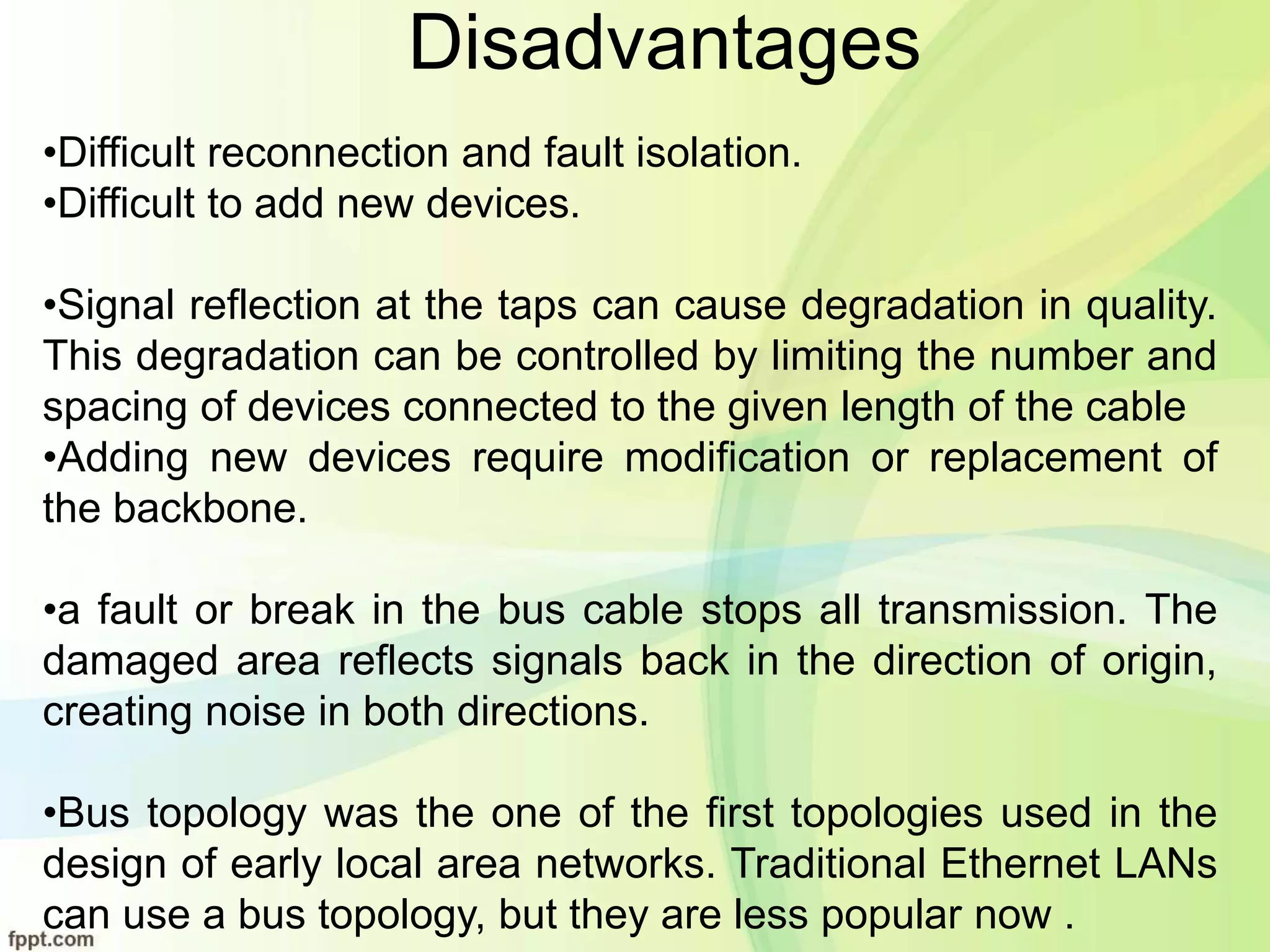 Disadvantages
•Difficult reconnection and fault isolation.
•Difficult to add new devices.
•Signal reflection at the taps can cause degradation in quality.
This degradation can be controlled by limiting the number and
spacing of devices connected to the given length of the cable
•Adding new devices require modification or replacement of
the backbone.
•a fault or break in the bus cable stops all transmission. The
damaged area reflects signals back in the direction of origin,
creating noise in both directions.
•Bus topology was the one of the first topologies used in the
design of early local area networks. Traditional Ethernet LANs
can use a bus topology, but they are less popular now .
 