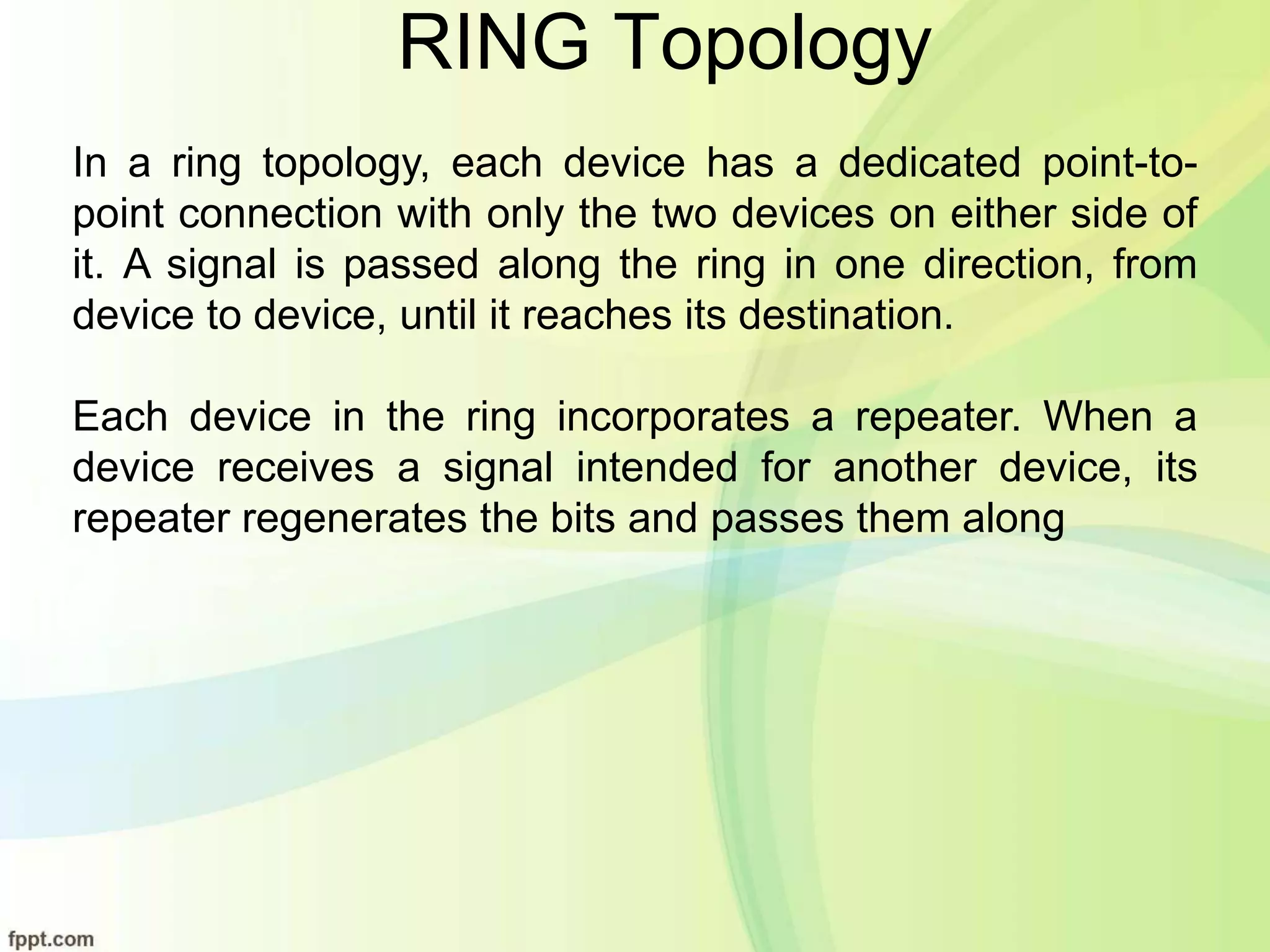 RING Topology
In a ring topology, each device has a dedicated point-to-
point connection with only the two devices on either side of
it. A signal is passed along the ring in one direction, from
device to device, until it reaches its destination.
Each device in the ring incorporates a repeater. When a
device receives a signal intended for another device, its
repeater regenerates the bits and passes them along
 