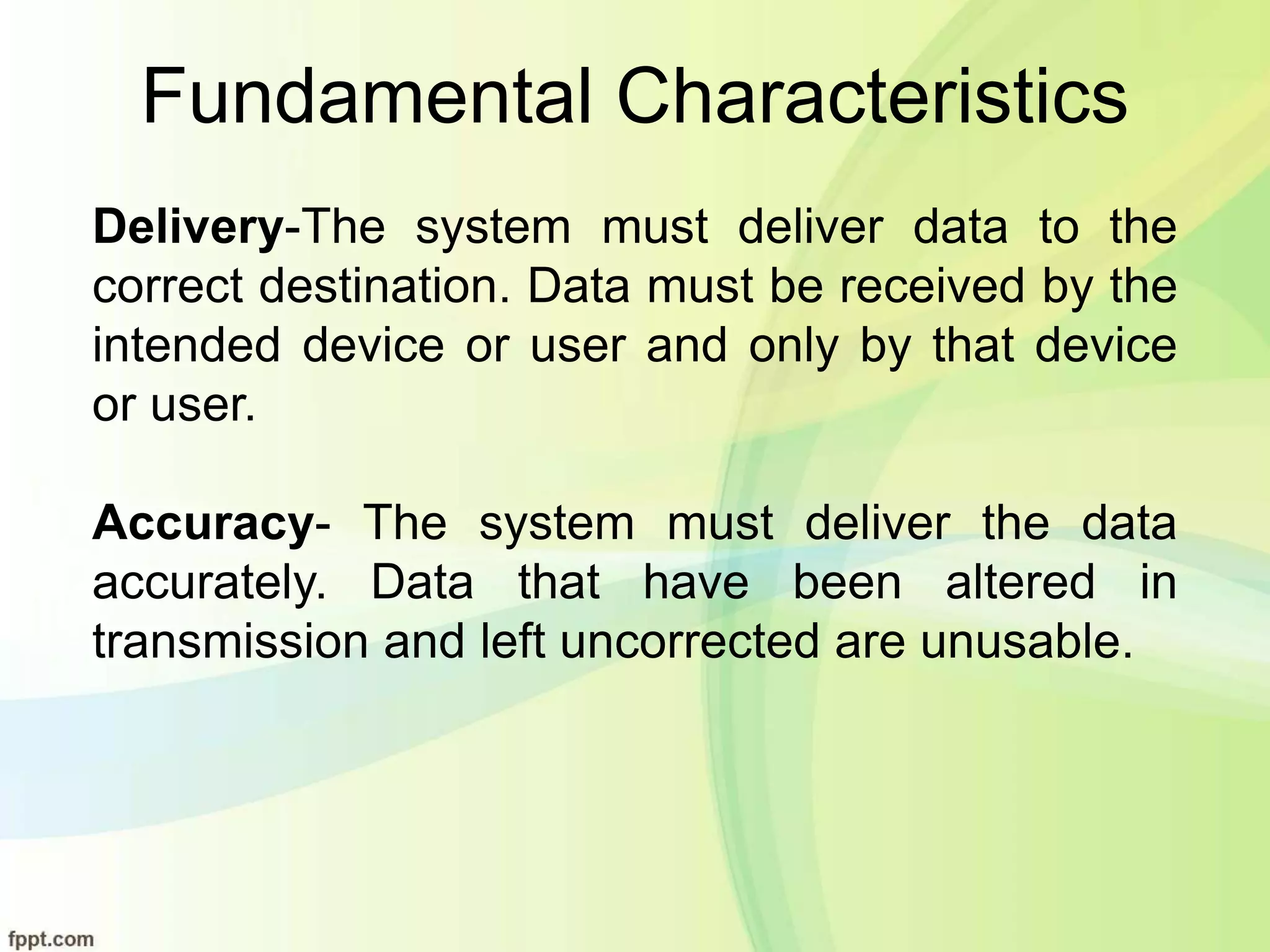Fundamental Characteristics
Delivery-The system must deliver data to the
correct destination. Data must be received by the
intended device or user and only by that device
or user.
Accuracy- The system must deliver the data
accurately. Data that have been altered in
transmission and left uncorrected are unusable.
 