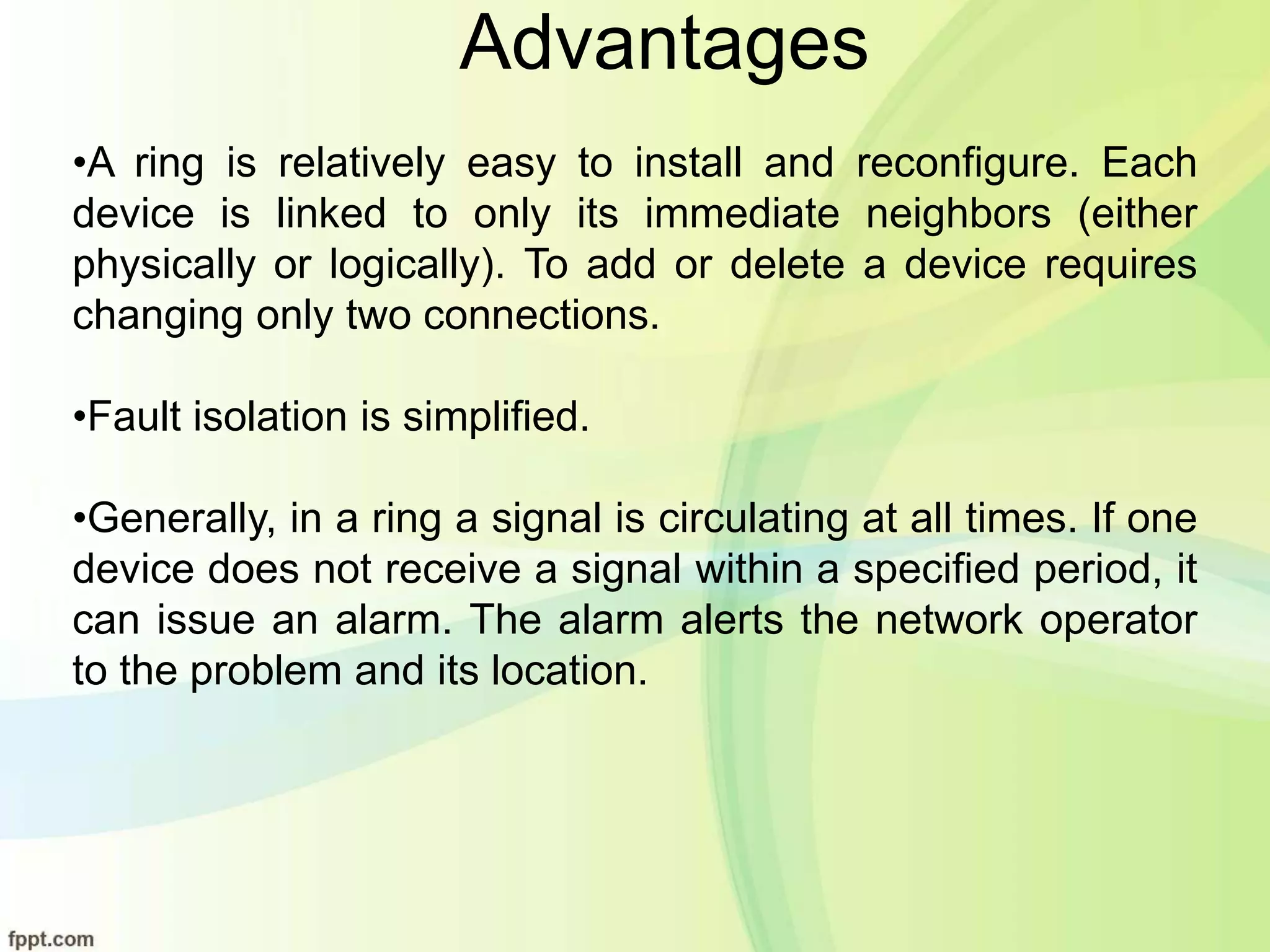 Advantages
•A ring is relatively easy to install and reconfigure. Each
device is linked to only its immediate neighbors (either
physically or logically). To add or delete a device requires
changing only two connections.
•Fault isolation is simplified.
•Generally, in a ring a signal is circulating at all times. If one
device does not receive a signal within a specified period, it
can issue an alarm. The alarm alerts the network operator
to the problem and its location.
 