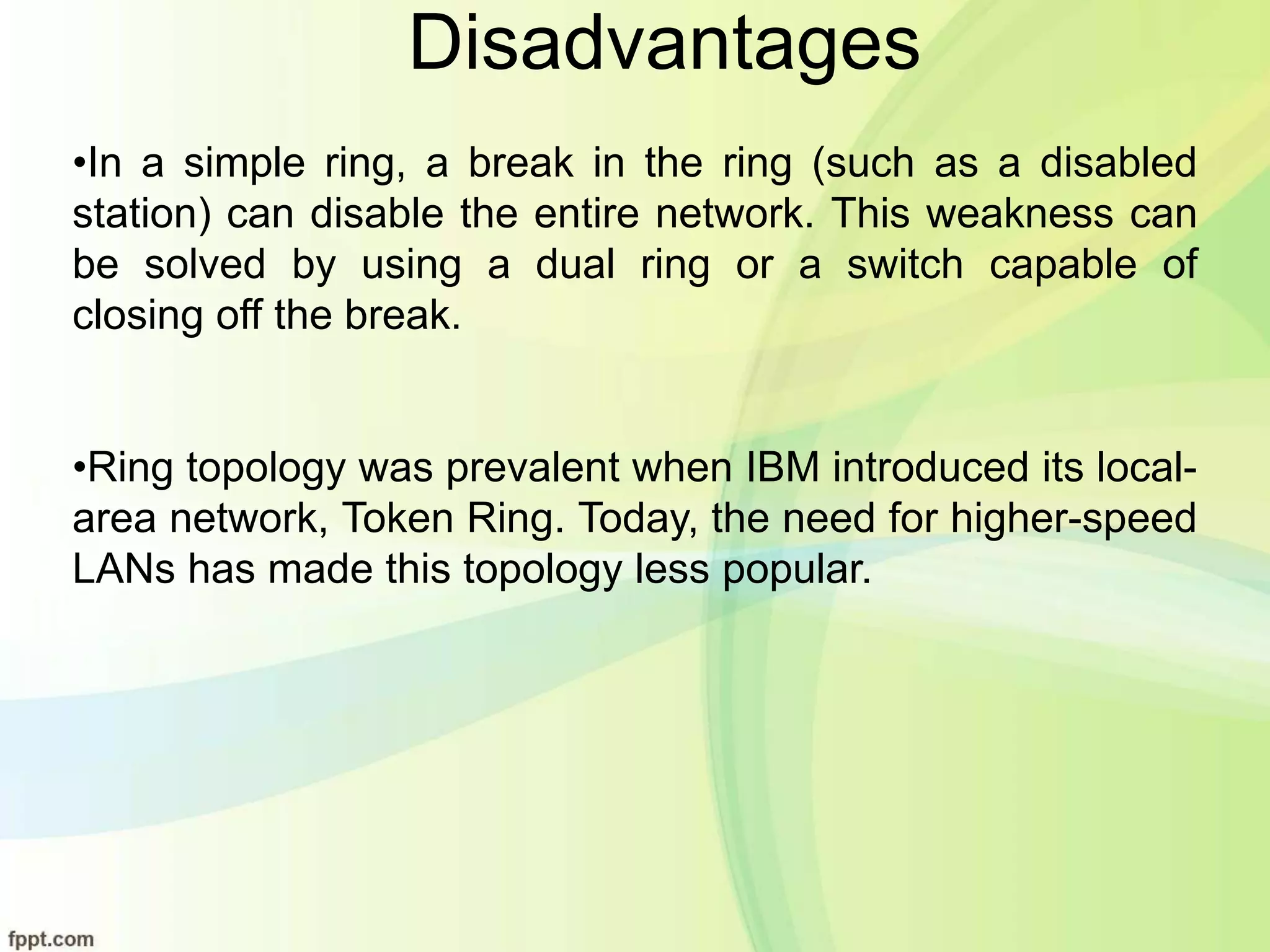 Disadvantages
•In a simple ring, a break in the ring (such as a disabled
station) can disable the entire network. This weakness can
be solved by using a dual ring or a switch capable of
closing off the break.
•Ring topology was prevalent when IBM introduced its local-
area network, Token Ring. Today, the need for higher-speed
LANs has made this topology less popular.
 
