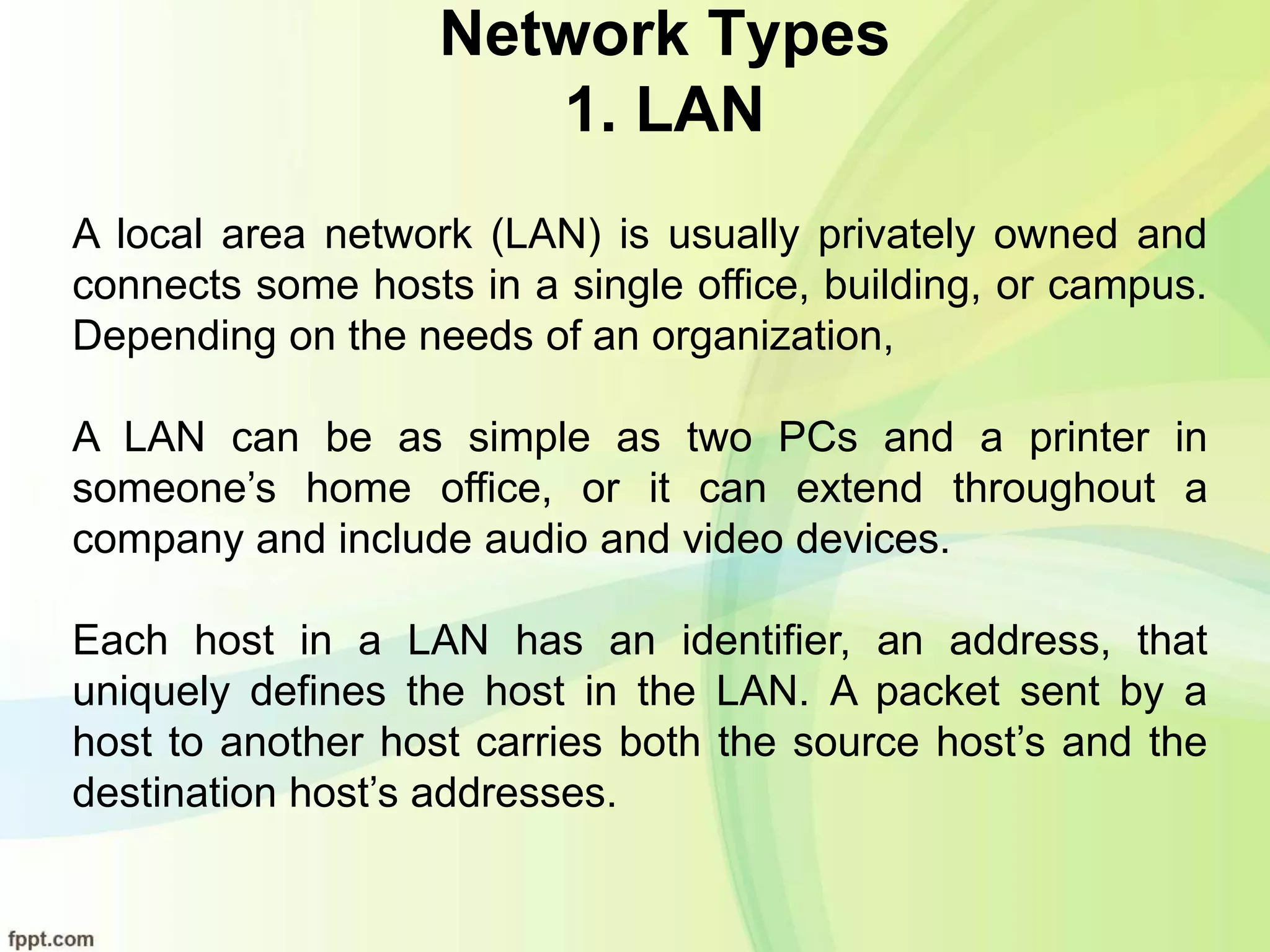 Network Types
1. LAN
A local area network (LAN) is usually privately owned and
connects some hosts in a single office, building, or campus.
Depending on the needs of an organization,
A LAN can be as simple as two PCs and a printer in
someone’s home office, or it can extend throughout a
company and include audio and video devices.
Each host in a LAN has an identifier, an address, that
uniquely defines the host in the LAN. A packet sent by a
host to another host carries both the source host’s and the
destination host’s addresses.
 