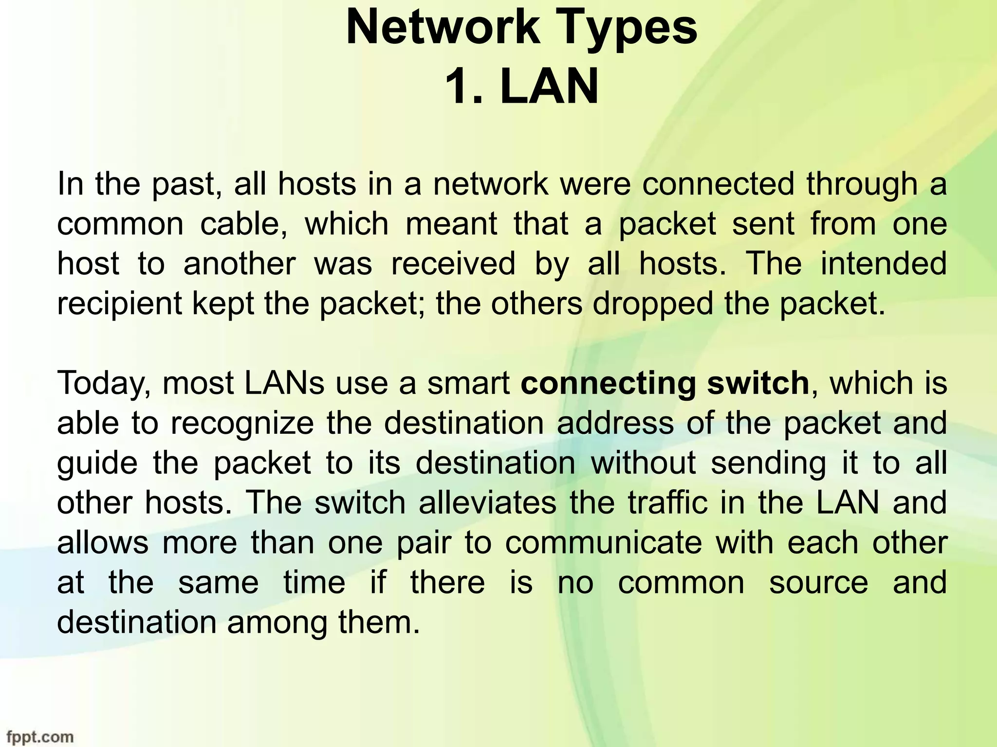 Network Types
1. LAN
In the past, all hosts in a network were connected through a
common cable, which meant that a packet sent from one
host to another was received by all hosts. The intended
recipient kept the packet; the others dropped the packet.
Today, most LANs use a smart connecting switch, which is
able to recognize the destination address of the packet and
guide the packet to its destination without sending it to all
other hosts. The switch alleviates the traffic in the LAN and
allows more than one pair to communicate with each other
at the same time if there is no common source and
destination among them.
 
