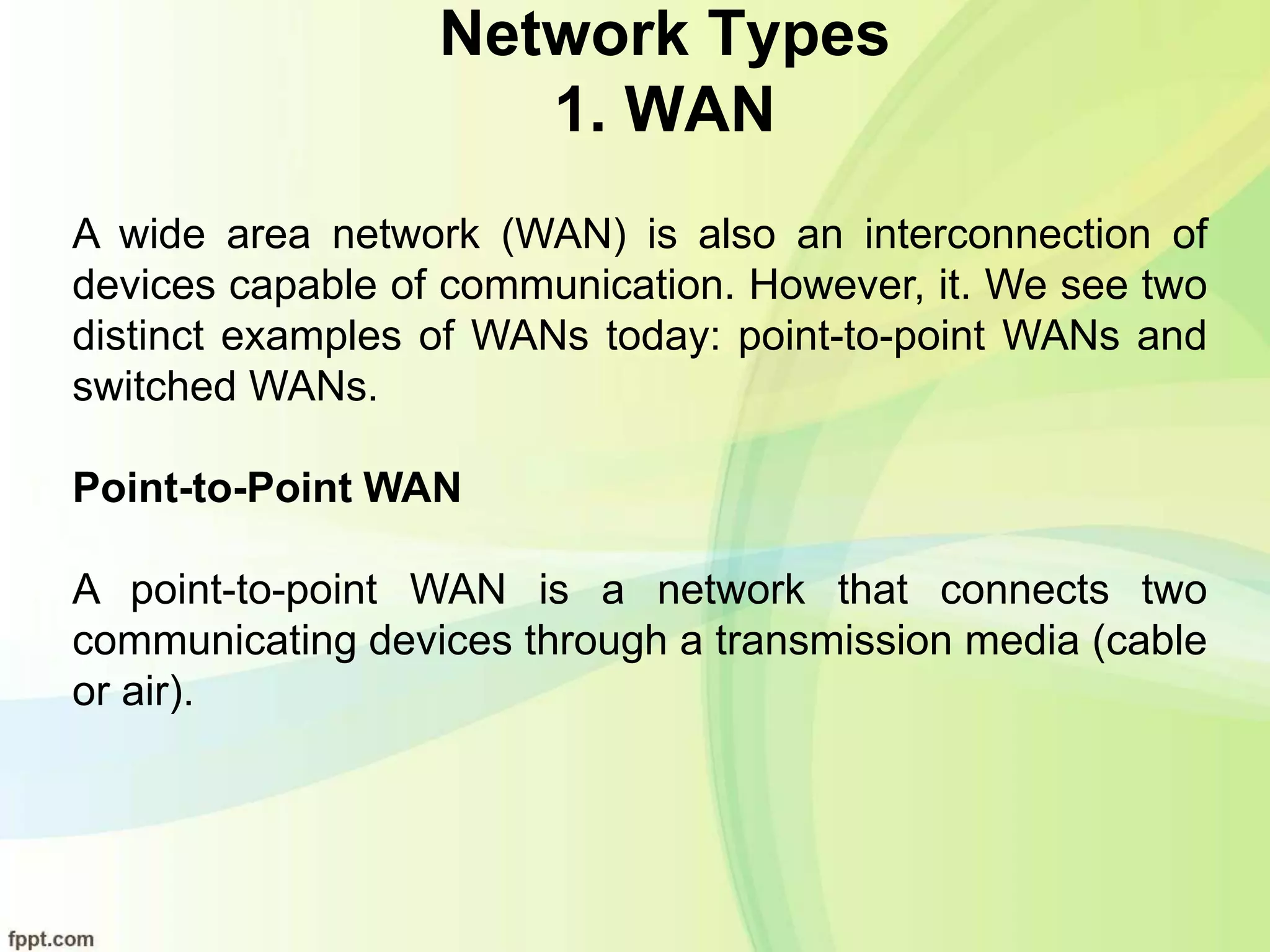 Network Types
1. WAN
A wide area network (WAN) is also an interconnection of
devices capable of communication. However, it. We see two
distinct examples of WANs today: point-to-point WANs and
switched WANs.
Point-to-Point WAN
A point-to-point WAN is a network that connects two
communicating devices through a transmission media (cable
or air).
 