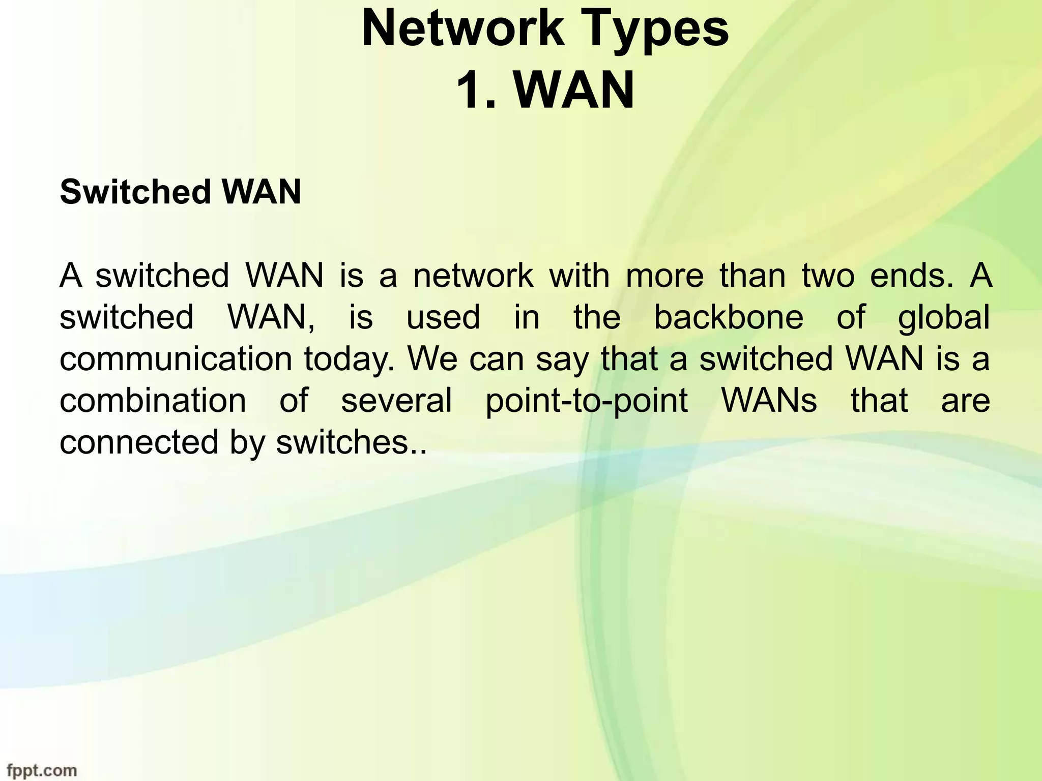 Network Types
1. WAN
Switched WAN
A switched WAN is a network with more than two ends. A
switched WAN, is used in the backbone of global
communication today. We can say that a switched WAN is a
combination of several point-to-point WANs that are
connected by switches..
 