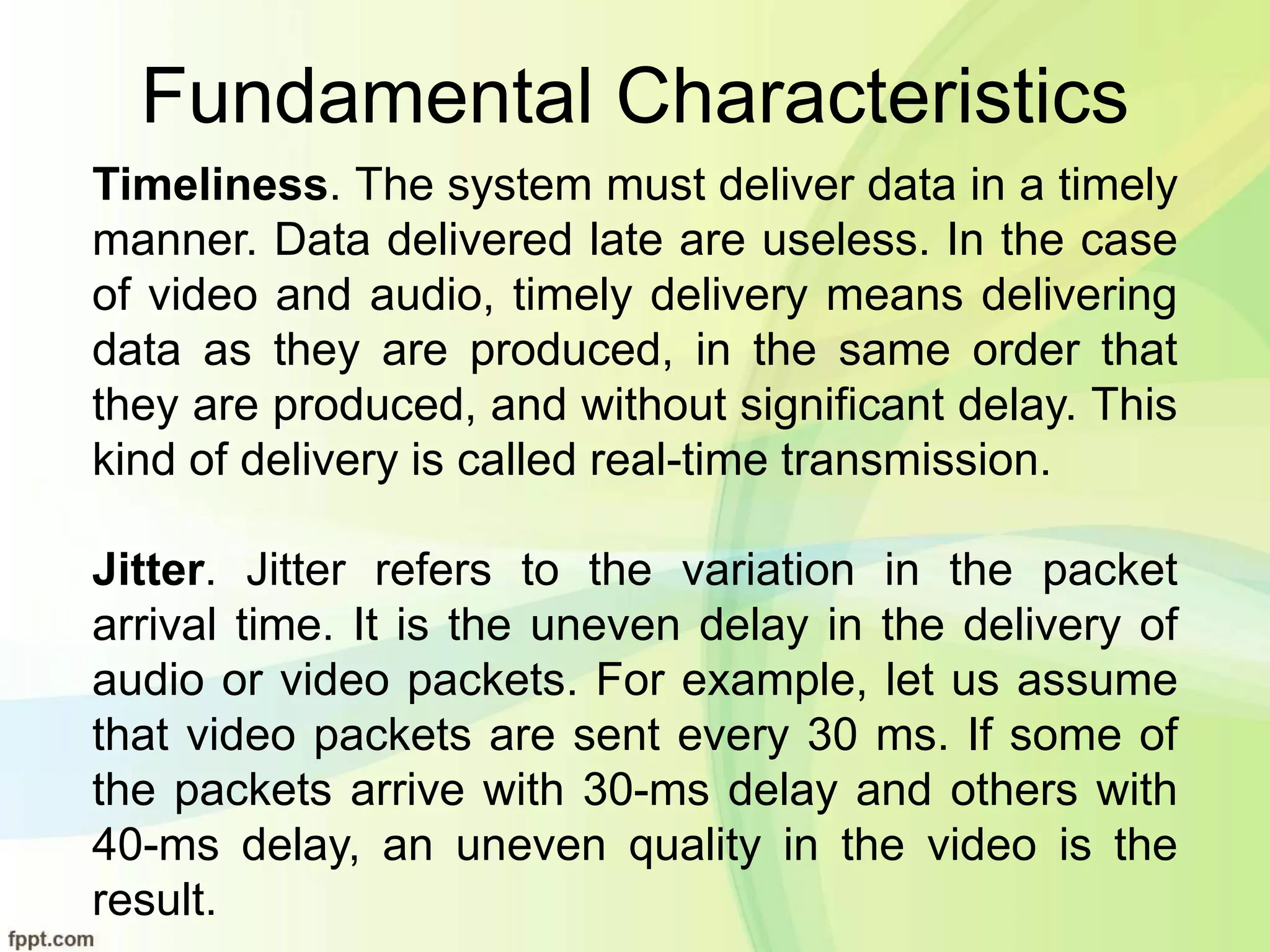 Fundamental Characteristics
Timeliness. The system must deliver data in a timely
manner. Data delivered late are useless. In the case
of video and audio, timely delivery means delivering
data as they are produced, in the same order that
they are produced, and without significant delay. This
kind of delivery is called real-time transmission.
Jitter. Jitter refers to the variation in the packet
arrival time. It is the uneven delay in the delivery of
audio or video packets. For example, let us assume
that video packets are sent every 30 ms. If some of
the packets arrive with 30-ms delay and others with
40-ms delay, an uneven quality in the video is the
result.
 