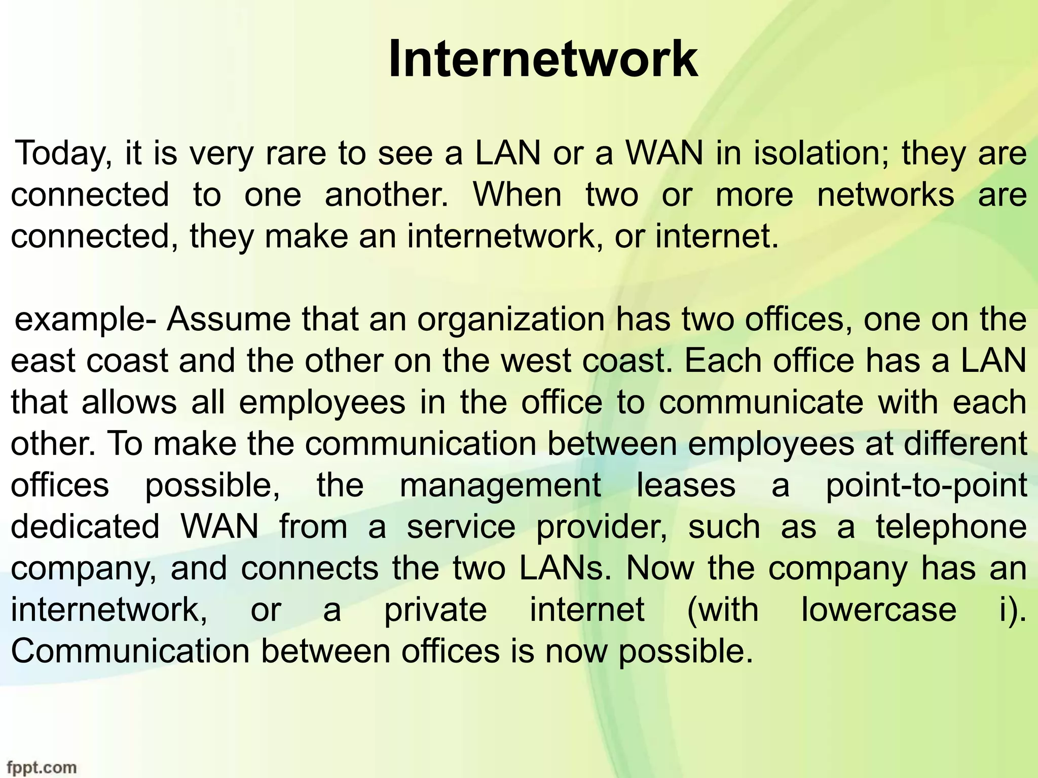 Internetwork
Today, it is very rare to see a LAN or a WAN in isolation; they are
connected to one another. When two or more networks are
connected, they make an internetwork, or internet.
example- Assume that an organization has two offices, one on the
east coast and the other on the west coast. Each office has a LAN
that allows all employees in the office to communicate with each
other. To make the communication between employees at different
offices possible, the management leases a point-to-point
dedicated WAN from a service provider, such as a telephone
company, and connects the two LANs. Now the company has an
internetwork, or a private internet (with lowercase i).
Communication between offices is now possible.
 