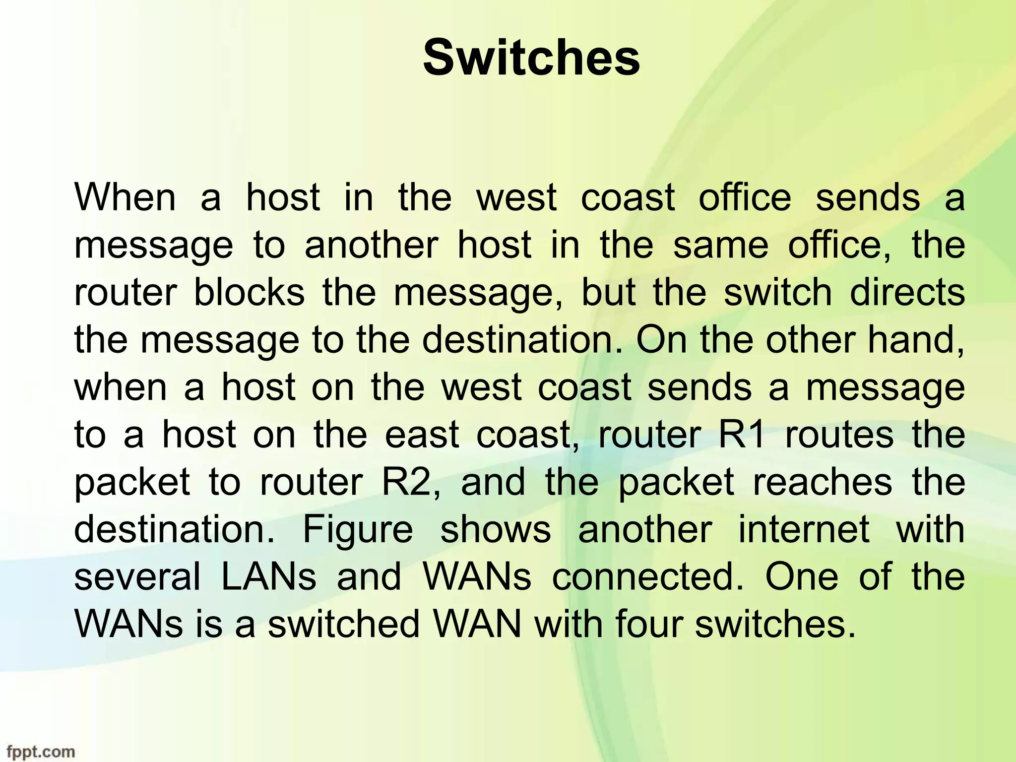 Switches
When a host in the west coast office sends a
message to another host in the same office, the
router blocks the message, but the switch directs
the message to the destination. On the other hand,
when a host on the west coast sends a message
to a host on the east coast, router R1 routes the
packet to router R2, and the packet reaches the
destination. Figure shows another internet with
several LANs and WANs connected. One of the
WANs is a switched WAN with four switches.
 