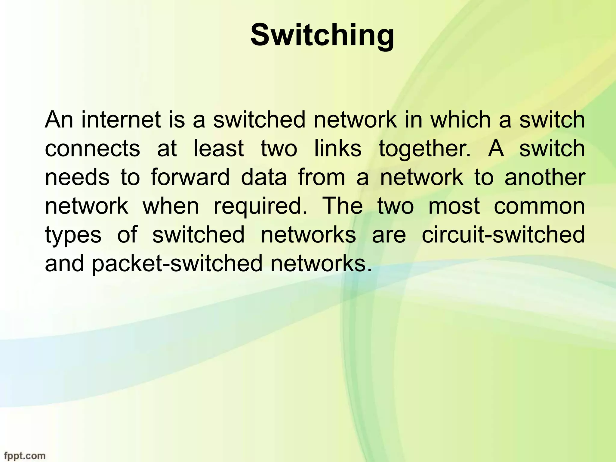 Switching
An internet is a switched network in which a switch
connects at least two links together. A switch
needs to forward data from a network to another
network when required. The two most common
types of switched networks are circuit-switched
and packet-switched networks.
 