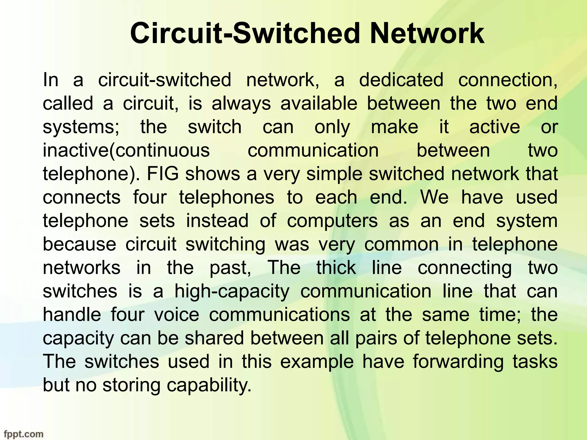 Circuit-Switched Network
In a circuit-switched network, a dedicated connection,
called a circuit, is always available between the two end
systems; the switch can only make it active or
inactive(continuous communication between two
telephone). FIG shows a very simple switched network that
connects four telephones to each end. We have used
telephone sets instead of computers as an end system
because circuit switching was very common in telephone
networks in the past, The thick line connecting two
switches is a high-capacity communication line that can
handle four voice communications at the same time; the
capacity can be shared between all pairs of telephone sets.
The switches used in this example have forwarding tasks
but no storing capability.
 