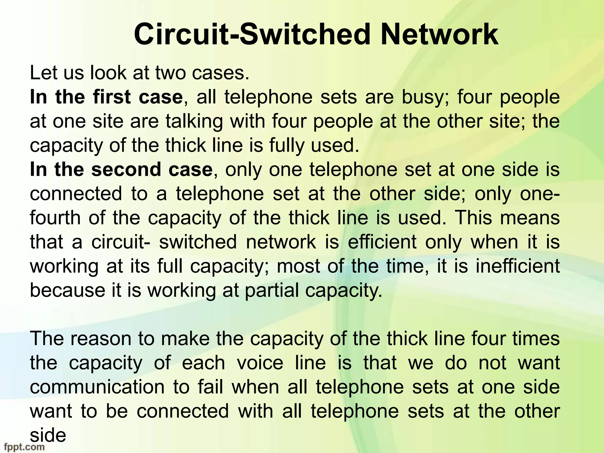 Circuit-Switched Network
Let us look at two cases.
In the first case, all telephone sets are busy; four people
at one site are talking with four people at the other site; the
capacity of the thick line is fully used.
In the second case, only one telephone set at one side is
connected to a telephone set at the other side; only one-
fourth of the capacity of the thick line is used. This means
that a circuit- switched network is efficient only when it is
working at its full capacity; most of the time, it is inefficient
because it is working at partial capacity.
The reason to make the capacity of the thick line four times
the capacity of each voice line is that we do not want
communication to fail when all telephone sets at one side
want to be connected with all telephone sets at the other
side
 