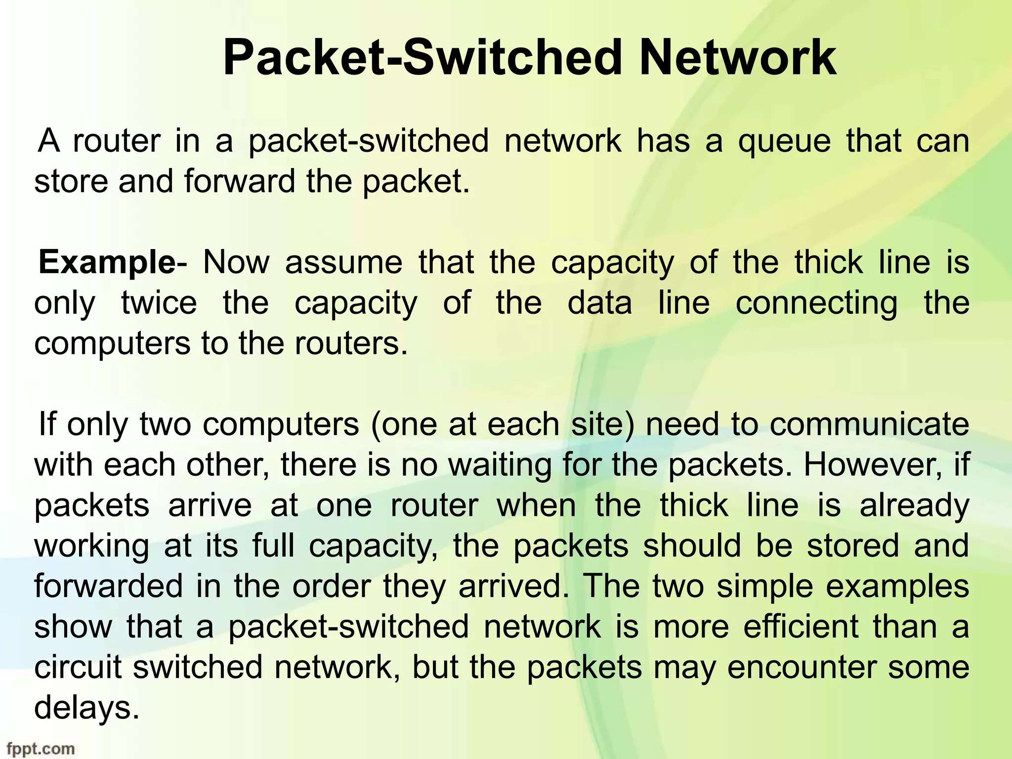 Packet-Switched Network
A router in a packet-switched network has a queue that can
store and forward the packet.
Example- Now assume that the capacity of the thick line is
only twice the capacity of the data line connecting the
computers to the routers.
If only two computers (one at each site) need to communicate
with each other, there is no waiting for the packets. However, if
packets arrive at one router when the thick line is already
working at its full capacity, the packets should be stored and
forwarded in the order they arrived. The two simple examples
show that a packet-switched network is more efficient than a
circuit switched network, but the packets may encounter some
delays.
 