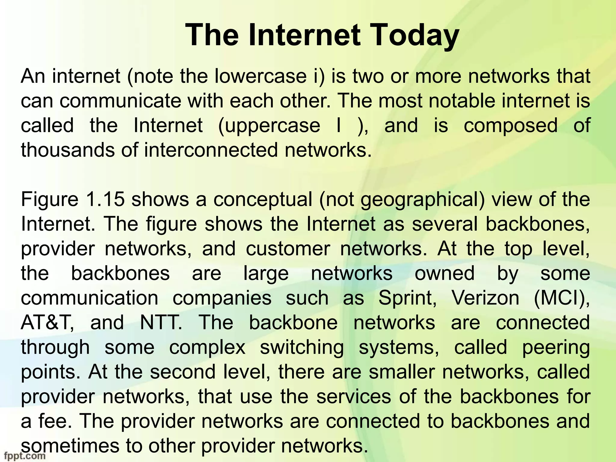 The Internet Today
An internet (note the lowercase i) is two or more networks that
can communicate with each other. The most notable internet is
called the Internet (uppercase I ), and is composed of
thousands of interconnected networks.
Figure 1.15 shows a conceptual (not geographical) view of the
Internet. The figure shows the Internet as several backbones,
provider networks, and customer networks. At the top level,
the backbones are large networks owned by some
communication companies such as Sprint, Verizon (MCI),
AT&T, and NTT. The backbone networks are connected
through some complex switching systems, called peering
points. At the second level, there are smaller networks, called
provider networks, that use the services of the backbones for
a fee. The provider networks are connected to backbones and
sometimes to other provider networks.
 