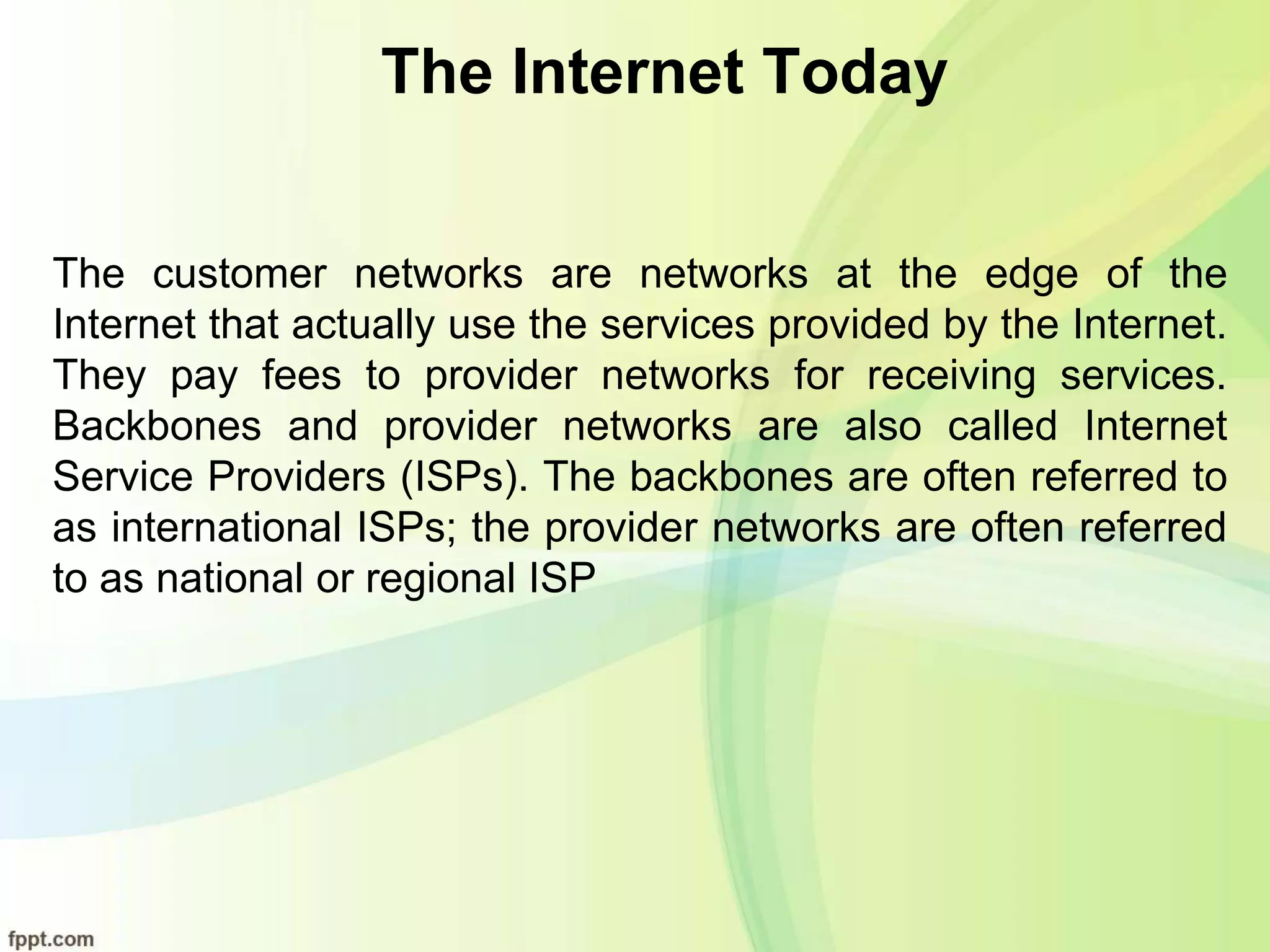 The Internet Today
The customer networks are networks at the edge of the
Internet that actually use the services provided by the Internet.
They pay fees to provider networks for receiving services.
Backbones and provider networks are also called Internet
Service Providers (ISPs). The backbones are often referred to
as international ISPs; the provider networks are often referred
to as national or regional ISP
 