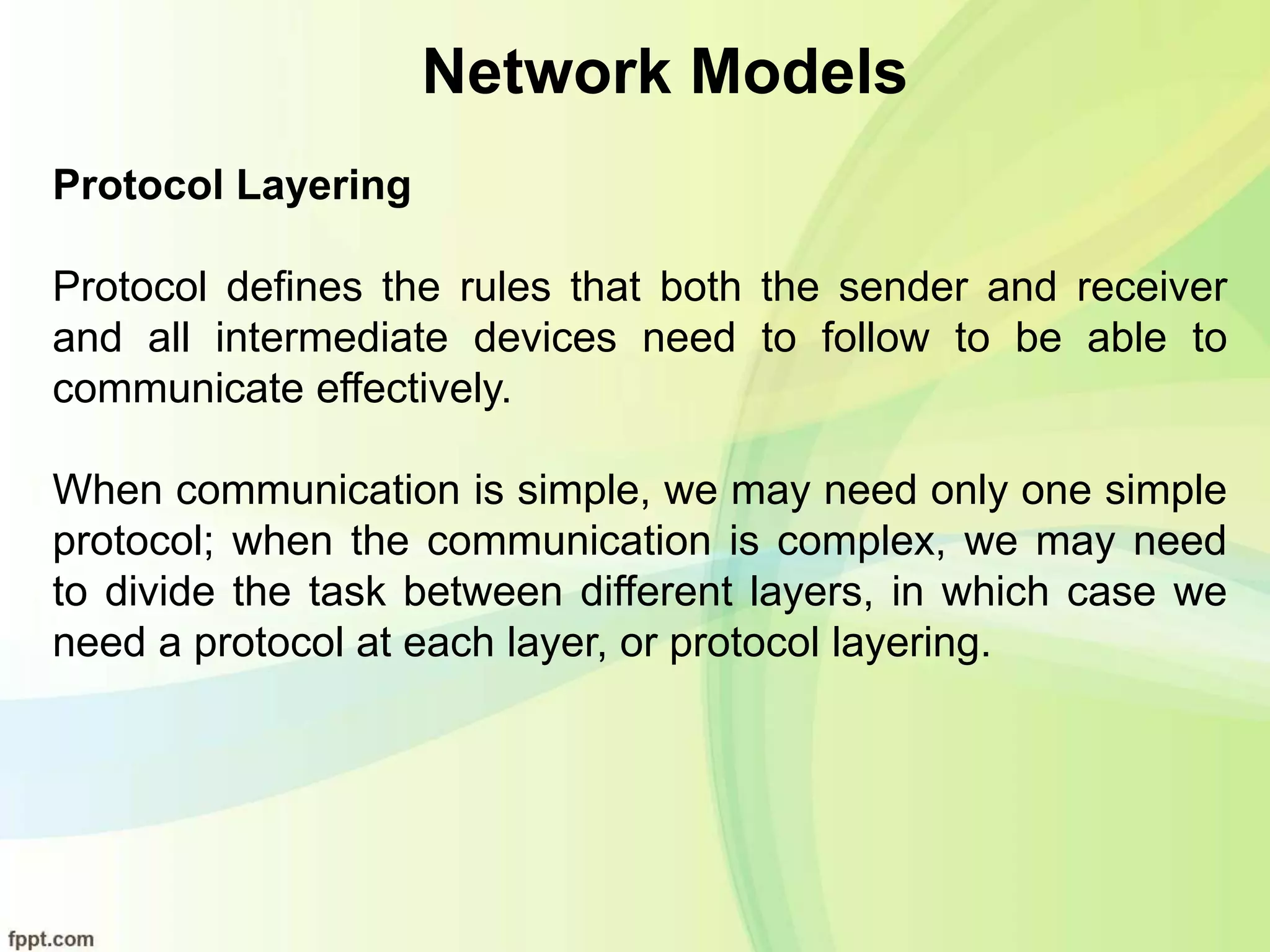 Network Models
Protocol Layering
Protocol defines the rules that both the sender and receiver
and all intermediate devices need to follow to be able to
communicate effectively.
When communication is simple, we may need only one simple
protocol; when the communication is complex, we may need
to divide the task between different layers, in which case we
need a protocol at each layer, or protocol layering.
 